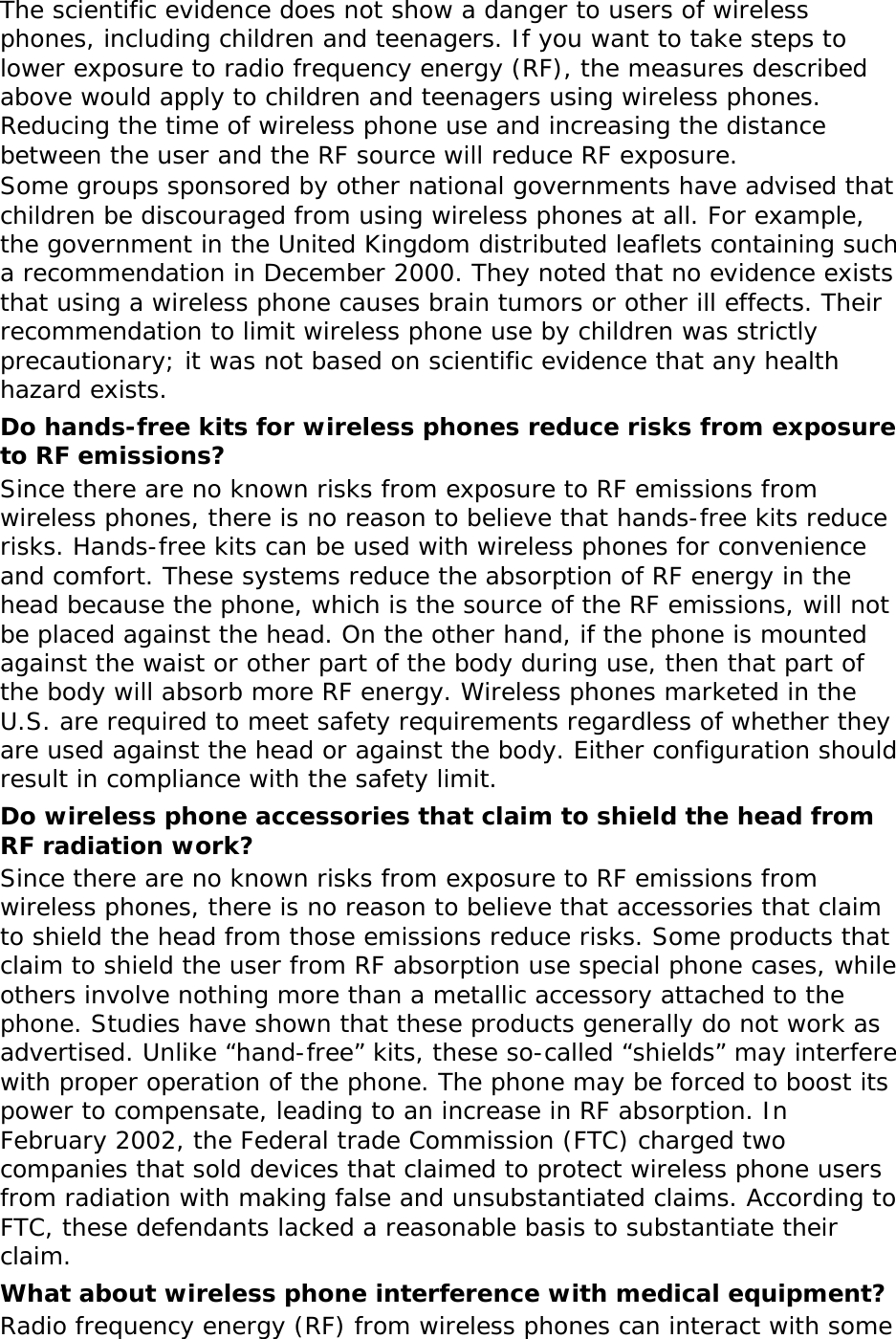 The scientific evidence does not show a danger to users of wireless phones, including children and teenagers. If you want to take steps to lower exposure to radio frequency energy (RF), the measures described above would apply to children and teenagers using wireless phones. Reducing the time of wireless phone use and increasing the distance between the user and the RF source will reduce RF exposure. Some groups sponsored by other national governments have advised that children be discouraged from using wireless phones at all. For example, the government in the United Kingdom distributed leaflets containing such a recommendation in December 2000. They noted that no evidence exists that using a wireless phone causes brain tumors or other ill effects. Their recommendation to limit wireless phone use by children was strictly precautionary; it was not based on scientific evidence that any health hazard exists.  Do hands-free kits for wireless phones reduce risks from exposure to RF emissions? Since there are no known risks from exposure to RF emissions from wireless phones, there is no reason to believe that hands-free kits reduce risks. Hands-free kits can be used with wireless phones for convenience and comfort. These systems reduce the absorption of RF energy in the head because the phone, which is the source of the RF emissions, will not be placed against the head. On the other hand, if the phone is mounted against the waist or other part of the body during use, then that part of the body will absorb more RF energy. Wireless phones marketed in the U.S. are required to meet safety requirements regardless of whether they are used against the head or against the body. Either configuration should result in compliance with the safety limit. Do wireless phone accessories that claim to shield the head from RF radiation work? Since there are no known risks from exposure to RF emissions from wireless phones, there is no reason to believe that accessories that claim to shield the head from those emissions reduce risks. Some products that claim to shield the user from RF absorption use special phone cases, while others involve nothing more than a metallic accessory attached to the phone. Studies have shown that these products generally do not work as advertised. Unlike “hand-free” kits, these so-called “shields” may interfere with proper operation of the phone. The phone may be forced to boost its power to compensate, leading to an increase in RF absorption. In February 2002, the Federal trade Commission (FTC) charged two companies that sold devices that claimed to protect wireless phone users from radiation with making false and unsubstantiated claims. According to FTC, these defendants lacked a reasonable basis to substantiate their claim. What about wireless phone interference with medical equipment? Radio frequency energy (RF) from wireless phones can interact with some 