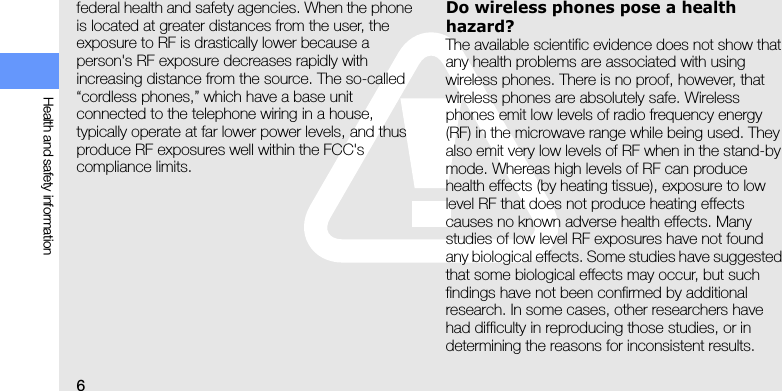 6Health and safety informationfederal health and safety agencies. When the phone is located at greater distances from the user, the exposure to RF is drastically lower because a person&apos;s RF exposure decreases rapidly with increasing distance from the source. The so-called “cordless phones,” which have a base unit connected to the telephone wiring in a house, typically operate at far lower power levels, and thus produce RF exposures well within the FCC&apos;s compliance limits.Do wireless phones pose a health hazard?The available scientific evidence does not show that any health problems are associated with using wireless phones. There is no proof, however, that wireless phones are absolutely safe. Wireless phones emit low levels of radio frequency energy (RF) in the microwave range while being used. They also emit very low levels of RF when in the stand-by mode. Whereas high levels of RF can produce health effects (by heating tissue), exposure to low level RF that does not produce heating effects causes no known adverse health effects. Many studies of low level RF exposures have not found any biological effects. Some studies have suggested that some biological effects may occur, but such findings have not been confirmed by additional research. In some cases, other researchers have had difficulty in reproducing those studies, or in determining the reasons for inconsistent results.