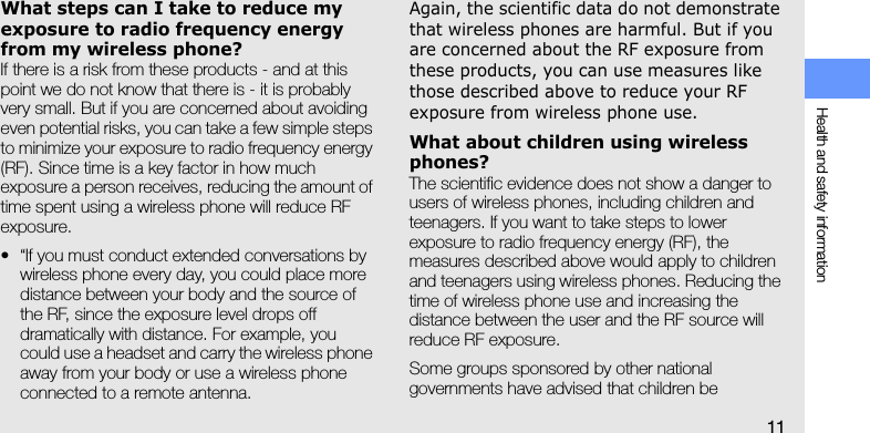 Health and safety information11What steps can I take to reduce my exposure to radio frequency energy from my wireless phone?If there is a risk from these products - and at this point we do not know that there is - it is probably very small. But if you are concerned about avoiding even potential risks, you can take a few simple steps to minimize your exposure to radio frequency energy (RF). Since time is a key factor in how much exposure a person receives, reducing the amount of time spent using a wireless phone will reduce RF exposure.• “If you must conduct extended conversations by wireless phone every day, you could place more distance between your body and the source of the RF, since the exposure level drops off dramatically with distance. For example, you could use a headset and carry the wireless phone away from your body or use a wireless phone connected to a remote antenna.Again, the scientific data do not demonstrate that wireless phones are harmful. But if you are concerned about the RF exposure from these products, you can use measures like those described above to reduce your RF exposure from wireless phone use.What about children using wireless phones?The scientific evidence does not show a danger to users of wireless phones, including children and teenagers. If you want to take steps to lower exposure to radio frequency energy (RF), the measures described above would apply to children and teenagers using wireless phones. Reducing the time of wireless phone use and increasing the distance between the user and the RF source will reduce RF exposure.Some groups sponsored by other national governments have advised that children be 