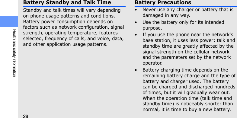 28Health and safety informationBattery Standby and Talk TimeStandby and talk times will vary depending on phone usage patterns and conditions. Battery power consumption depends on factors such as network configuration, signal strength, operating temperature, features selected, frequency of calls, and voice, data, and other application usage patterns. Battery Precautions• Never use any charger or battery that is damaged in any way.• Use the battery only for its intended purpose.• If you use the phone near the network&apos;s base station, it uses less power; talk and standby time are greatly affected by the signal strength on the cellular network and the parameters set by the network operator.• Battery charging time depends on the remaining battery charge and the type of battery and charger used. The battery can be charged and discharged hundreds of times, but it will gradually wear out. When the operation time (talk time and standby time) is noticeably shorter than normal, it is time to buy a new battery.