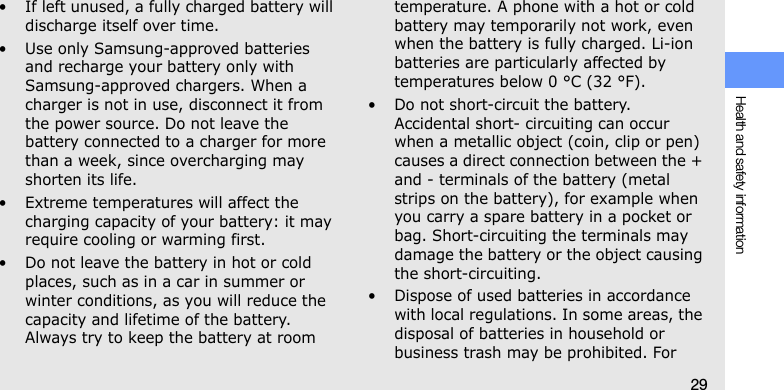 Health and safety information29• If left unused, a fully charged battery will discharge itself over time.• Use only Samsung-approved batteries and recharge your battery only with Samsung-approved chargers. When a charger is not in use, disconnect it from the power source. Do not leave the battery connected to a charger for more than a week, since overcharging may shorten its life.• Extreme temperatures will affect the charging capacity of your battery: it may require cooling or warming first.• Do not leave the battery in hot or cold places, such as in a car in summer or winter conditions, as you will reduce the capacity and lifetime of the battery. Always try to keep the battery at room temperature. A phone with a hot or cold battery may temporarily not work, even when the battery is fully charged. Li-ion batteries are particularly affected by temperatures below 0 °C (32 °F).• Do not short-circuit the battery. Accidental short- circuiting can occur when a metallic object (coin, clip or pen) causes a direct connection between the + and - terminals of the battery (metal strips on the battery), for example when you carry a spare battery in a pocket or bag. Short-circuiting the terminals may damage the battery or the object causing the short-circuiting.• Dispose of used batteries in accordance with local regulations. In some areas, the disposal of batteries in household or business trash may be prohibited. For 