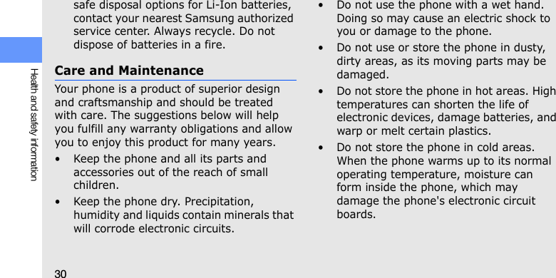 30Health and safety informationsafe disposal options for Li-Ion batteries, contact your nearest Samsung authorized service center. Always recycle. Do not dispose of batteries in a fire.Care and MaintenanceYour phone is a product of superior design and craftsmanship and should be treated with care. The suggestions below will help you fulfill any warranty obligations and allow you to enjoy this product for many years.• Keep the phone and all its parts and accessories out of the reach of small children.• Keep the phone dry. Precipitation, humidity and liquids contain minerals that will corrode electronic circuits.• Do not use the phone with a wet hand. Doing so may cause an electric shock to you or damage to the phone.• Do not use or store the phone in dusty, dirty areas, as its moving parts may be damaged.• Do not store the phone in hot areas. High temperatures can shorten the life of electronic devices, damage batteries, and warp or melt certain plastics.• Do not store the phone in cold areas. When the phone warms up to its normal operating temperature, moisture can form inside the phone, which may damage the phone&apos;s electronic circuit boards.