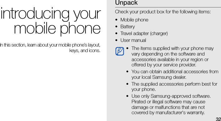 32introducing yourmobile phoneIn this section, learn about your mobile phone’s layout,keys, and icons.UnpackCheck your product box for the following items:• Mobile phone•Battery• Travel adapter (charger)•User manual • The items supplied with your phone may vary depending on the software and accessories available in your region or offered by your service provider.• You can obtain additional accessories from your local Samsung dealer.• The supplied accessories perform best for your phone.• Use only Samsung-approved software. Pirated or illegal software may cause damage or malfunctions that are not covered by manufacturer&apos;s warranty.