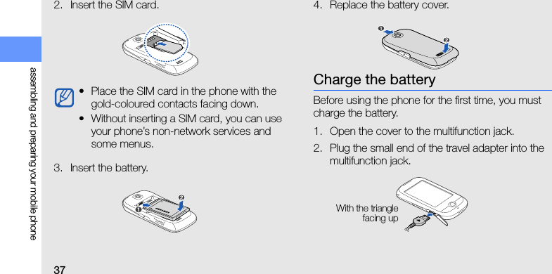 37assembling and preparing your mobile phone2. Insert the SIM card.3. Insert the battery.4. Replace the battery cover.Charge the batteryBefore using the phone for the first time, you must charge the battery.1. Open the cover to the multifunction jack.2. Plug the small end of the travel adapter into the multifunction jack.• Place the SIM card in the phone with the gold-coloured contacts facing down.• Without inserting a SIM card, you can use your phone’s non-network services and some menus.With the trianglefacing up