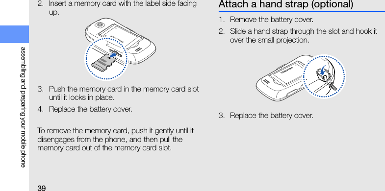 39assembling and preparing your mobile phone2. Insert a memory card with the label side facing up.3. Push the memory card in the memory card slot until it locks in place.4. Replace the battery cover.To remove the memory card, push it gently until it disengages from the phone, and then pull the memory card out of the memory card slot.Attach a hand strap (optional)1. Remove the battery cover.2. Slide a hand strap through the slot and hook it over the small projection.3. Replace the battery cover.