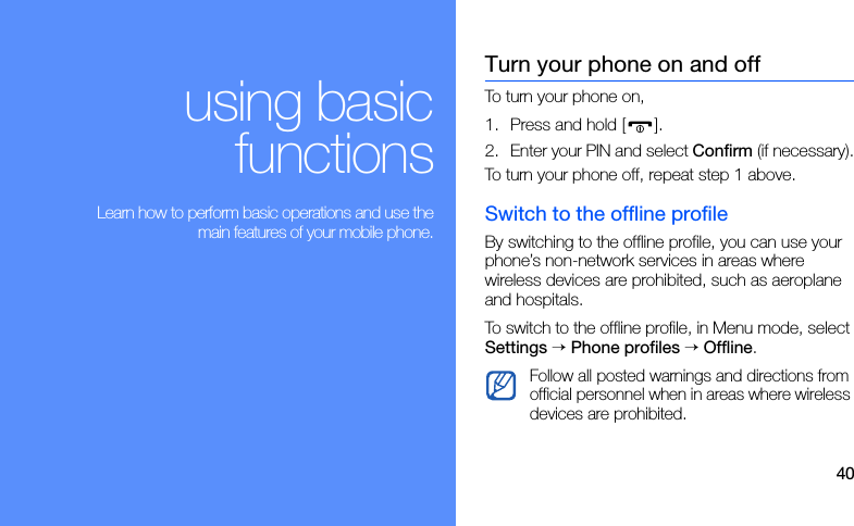 40using basicfunctions Learn how to perform basic operations and use themain features of your mobile phone.Turn your phone on and offTo turn your phone on,1. Press and hold [ ].2. Enter your PIN and select Confirm (if necessary).To turn your phone off, repeat step 1 above.Switch to the offline profileBy switching to the offline profile, you can use your phone’s non-network services in areas where wireless devices are prohibited, such as aeroplane and hospitals.To switch to the offline profile, in Menu mode, select Settings → Phone profiles → Offline.Follow all posted warnings and directions from official personnel when in areas where wireless devices are prohibited.