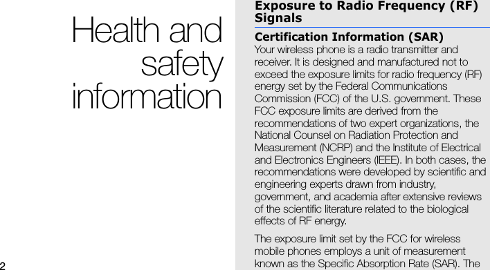 2Health andsafetyinformationExposure to Radio Frequency (RF) SignalsCertification Information (SAR)Your wireless phone is a radio transmitter and receiver. It is designed and manufactured not to exceed the exposure limits for radio frequency (RF) energy set by the Federal Communications Commission (FCC) of the U.S. government. These FCC exposure limits are derived from the recommendations of two expert organizations, the National Counsel on Radiation Protection and Measurement (NCRP) and the Institute of Electrical and Electronics Engineers (IEEE). In both cases, the recommendations were developed by scientific and engineering experts drawn from industry, government, and academia after extensive reviews of the scientific literature related to the biological effects of RF energy.The exposure limit set by the FCC for wireless mobile phones employs a unit of measurement known as the Specific Absorption Rate (SAR). The 
