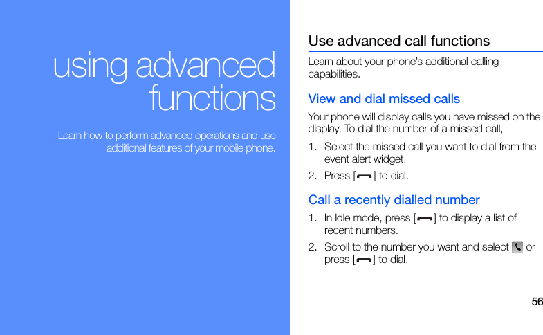 56using advancedfunctions Learn how to perform advanced operations and useadditional features of your mobile phone.Use advanced call functionsLearn about your phone’s additional calling capabilities. View and dial missed callsYour phone will display calls you have missed on the display. To dial the number of a missed call,1. Select the missed call you want to dial from the event alert widget.2. Press [ ] to dial.Call a recently dialled number1. In Idle mode, press [ ] to display a list of recent numbers.2. Scroll to the number you want and select  or press [ ] to dial.