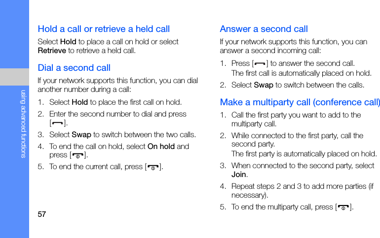 57using advanced functionsHold a call or retrieve a held callSelect Hold to place a call on hold or select Retrieve to retrieve a held call.Dial a second callIf your network supports this function, you can dial another number during a call:1. Select Hold to place the first call on hold.2. Enter the second number to dial and press [].3. Select Swap to switch between the two calls.4. To end the call on hold, select On hold and press [ ].5. To end the current call, press [ ].Answer a second callIf your network supports this function, you can answer a second incoming call:1. Press [ ] to answer the second call.The first call is automatically placed on hold.2. Select Swap to switch between the calls.Make a multiparty call (conference call)1. Call the first party you want to add to the multiparty call.2. While connected to the first party, call the second party.The first party is automatically placed on hold.3. When connected to the second party, select Join.4. Repeat steps 2 and 3 to add more parties (if necessary).5. To end the multiparty call, press [ ].