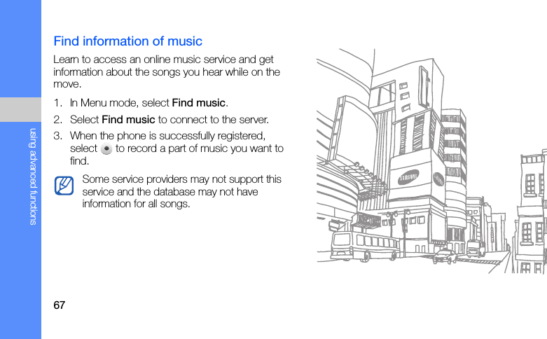 67using advanced functionsFind information of musicLearn to access an online music service and get information about the songs you hear while on the move.1. In Menu mode, select Find music.2. Select Find music to connect to the server.3. When the phone is successfully registered, select   to record a part of music you want to find.Some service providers may not support this service and the database may not have information for all songs.