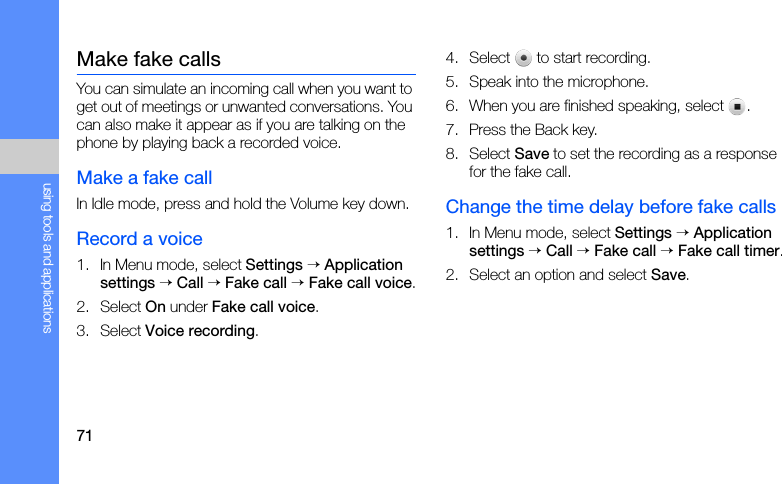 71using tools and applicationsMake fake callsYou can simulate an incoming call when you want to get out of meetings or unwanted conversations. You can also make it appear as if you are talking on the phone by playing back a recorded voice.Make a fake callIn Idle mode, press and hold the Volume key down.Record a voice1. In Menu mode, select Settings → Application settings → Call → Fake call → Fake call voice.2. Select On under Fake call voice.3. Select Voice recording.4. Select   to start recording.5. Speak into the microphone.6. When you are finished speaking, select  .7. Press the Back key.8. Select Save to set the recording as a response for the fake call.Change the time delay before fake calls1. In Menu mode, select Settings → Application settings → Call → Fake call → Fake call timer.2. Select an option and select Save.