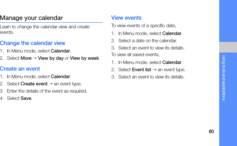 80using tools and applicationsManage your calendarLearn to change the calendar view and create events.Change the calendar view1. In Menu mode, select Calendar.2. Select More → View by day or View by week.Create an event1. In Menu mode, select Calendar.2. Select Create event → an event type.3. Enter the details of the event as required.4. Select Save.View eventsTo view events of a specific date,1. In Menu mode, select Calendar.2. Select a date on the calendar.3. Select an event to view its details.To view all saved events,1. In Menu mode, select Calendar.2. Select Event list → an event type.3. Select an event to view its details.