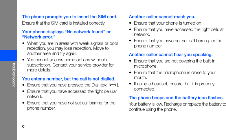 ctroubleshootingThe phone prompts you to insert the SIM card.Ensure that the SIM card is installed correctly.Your phone displays “No network found” or “Network error.”• When you are in areas with weak signals or poor reception, you may lose reception. Move to another area and try again.• You cannot access some options without a subscription. Contact your service provider for more details.You enter a number, but the call is not dialled.• Ensure that you have pressed the Dial key: [ ].• Ensure that you have accessed the right cellular network.• Ensure that you have not set call barring for the phone number.Another caller cannot reach you.• Ensure that your phone is turned on.• Ensure that you have accessed the right cellular network.• Ensure that you have not set call barring for the phone number.Another caller cannot hear you speaking.• Ensure that you are not covering the built-in microphone.• Ensure that the microphone is close to your mouth.• If using a headset, ensure that it is properly connected.The phone beeps and the battery icon flashes.Your battery is low. Recharge or replace the battery to continue using the phone.