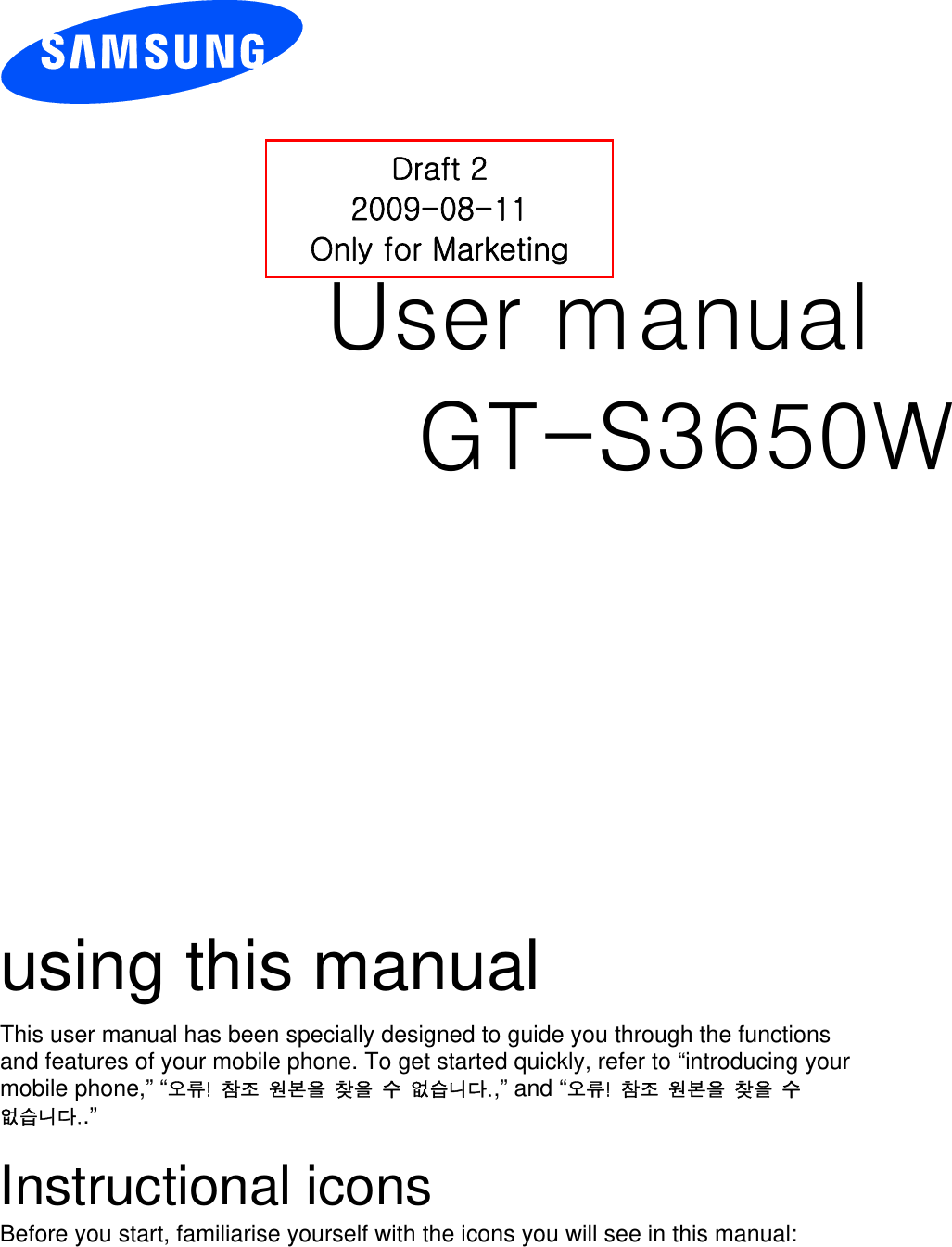          User manual GT-S3650W                  using this manual This user manual has been specially designed to guide you through the functions and features of your mobile phone. To get started quickly, refer to “introducing your mobile phone,” “오류!  참조  원본을  찾을  수  없습니다.,” and “오류!  참조  원본을  찾을  수 없습니다..”  Instructional icons Before you start, familiarise yourself with the icons you will see in this manual:   Draft 2 2009-08-11 Only for Marketing 