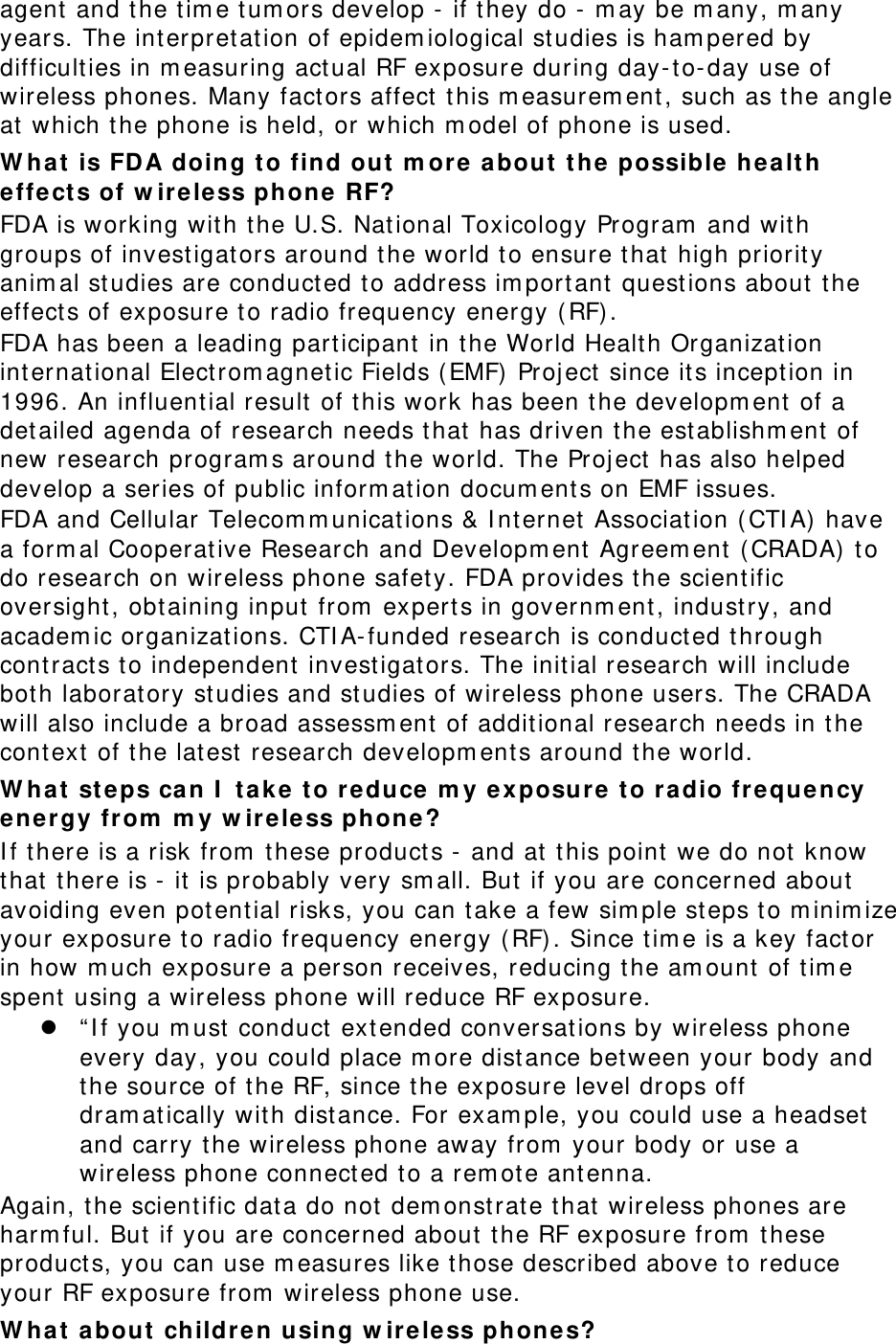 agent and the time tumors develop - if they do - may be many, many years. The interpretation of epidemiological studies is hampered by difficulties in measuring actual RF exposure during day-to-day use of wireless phones. Many factors affect this measurement, such as the angle at which the phone is held, or which model of phone is used. What is FDA doing to find out more about the possible health effects of wireless phone RF? FDA is working with the U.S. National Toxicology Program and with groups of investigators around the world to ensure that high priority animal studies are conducted to address important questions about the effects of exposure to radio frequency energy (RF). FDA has been a leading participant in the World Health Organization international Electromagnetic Fields (EMF) Project since its inception in 1996. An influential result of this work has been the development of a detailed agenda of research needs that has driven the establishment of new research programs around the world. The Project has also helped develop a series of public information documents on EMF issues. FDA and Cellular Telecommunications &amp; Internet Association (CTIA) have a formal Cooperative Research and Development Agreement (CRADA) to do research on wireless phone safety. FDA provides the scientific oversight, obtaining input from experts in government, industry, and academic organizations. CTIA-funded research is conducted through contracts to independent investigators. The initial research will include both laboratory studies and studies of wireless phone users. The CRADA will also include a broad assessment of additional research needs in the context of the latest research developments around the world. What steps can I take to reduce my exposure to radio frequency energy from my wireless phone? If there is a risk from these products - and at this point we do not know that there is - it is probably very small. But if you are concerned about avoiding even potential risks, you can take a few simple steps to minimize your exposure to radio frequency energy (RF). Since time is a key factor in how much exposure a person receives, reducing the amount of time spent using a wireless phone will reduce RF exposure. z “If you must conduct extended conversations by wireless phone every day, you could place more distance between your body and the source of the RF, since the exposure level drops off dramatically with distance. For example, you could use a headset and carry the wireless phone away from your body or use a wireless phone connected to a remote antenna. Again, the scientific data do not demonstrate that wireless phones are harmful. But if you are concerned about the RF exposure from these products, you can use measures like those described above to reduce your RF exposure from wireless phone use. What about children using wireless phones? 