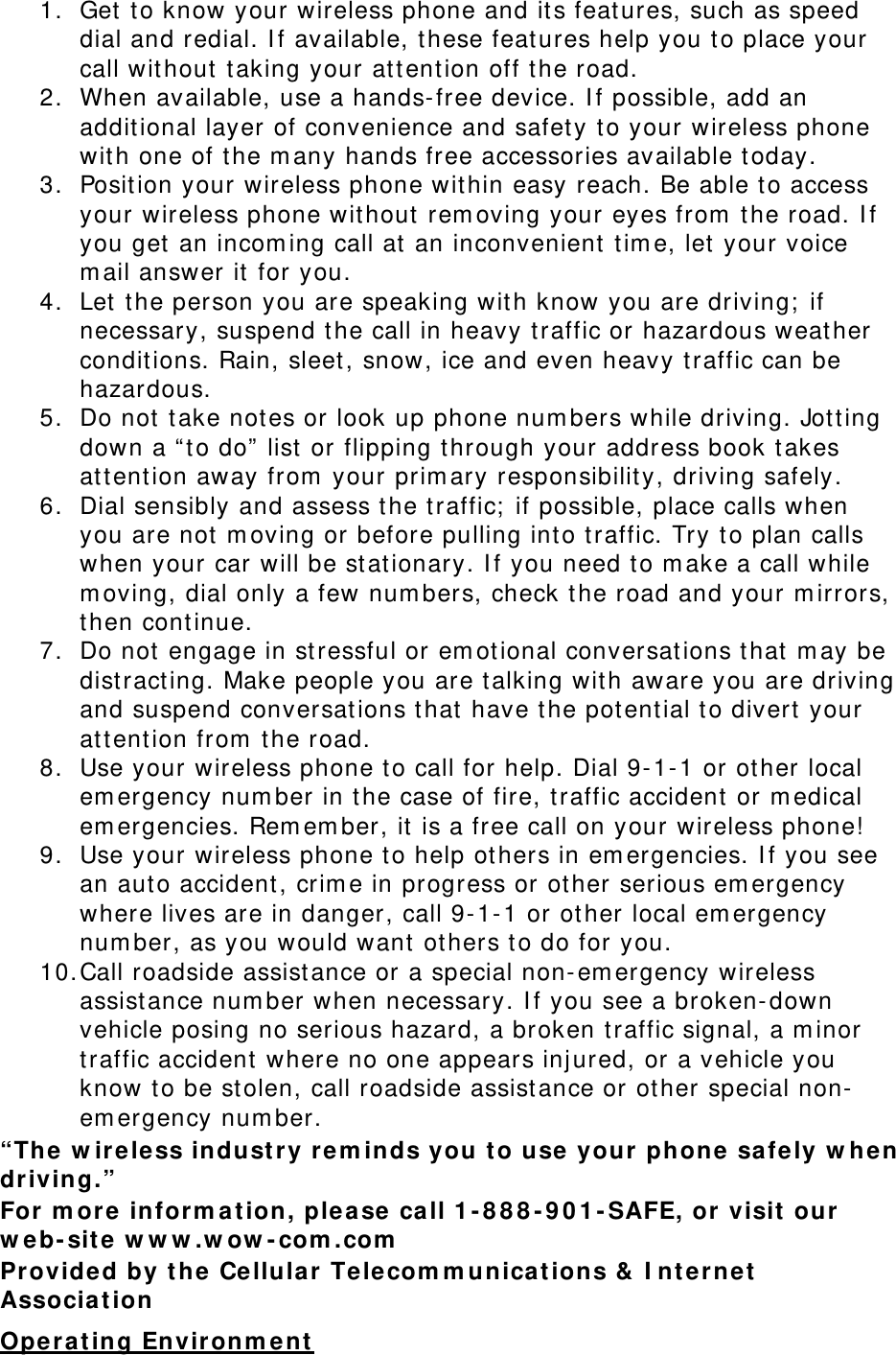 1. Get to know your wireless phone and its features, such as speed dial and redial. If available, these features help you to place your call without taking your attention off the road. 2. When available, use a hands-free device. If possible, add an additional layer of convenience and safety to your wireless phone with one of the many hands free accessories available today. 3. Position your wireless phone within easy reach. Be able to access your wireless phone without removing your eyes from the road. If you get an incoming call at an inconvenient time, let your voice mail answer it for you. 4. Let the person you are speaking with know you are driving; if necessary, suspend the call in heavy traffic or hazardous weather conditions. Rain, sleet, snow, ice and even heavy traffic can be hazardous. 5. Do not take notes or look up phone numbers while driving. Jotting down a “to do” list or flipping through your address book takes attention away from your primary responsibility, driving safely. 6. Dial sensibly and assess the traffic; if possible, place calls when you are not moving or before pulling into traffic. Try to plan calls when your car will be stationary. If you need to make a call while moving, dial only a few numbers, check the road and your mirrors, then continue. 7. Do not engage in stressful or emotional conversations that may be distracting. Make people you are talking with aware you are driving and suspend conversations that have the potential to divert your attention from the road. 8. Use your wireless phone to call for help. Dial 9-1-1 or other local emergency number in the case of fire, traffic accident or medical emergencies. Remember, it is a free call on your wireless phone! 9. Use your wireless phone to help others in emergencies. If you see an auto accident, crime in progress or other serious emergency where lives are in danger, call 9-1-1 or other local emergency number, as you would want others to do for you. 10. Call roadside assistance or a special non-emergency wireless assistance number when necessary. If you see a broken-down vehicle posing no serious hazard, a broken traffic signal, a minor traffic accident where no one appears injured, or a vehicle you know to be stolen, call roadside assistance or other special non-emergency number. “The wireless industry reminds you to use your phone safely when driving.” For more information, please call 1-888-901-SAFE, or visit our web-site www.wow-com.com Provided by the Cellular Telecommunications &amp; Internet Association Operating Environment 