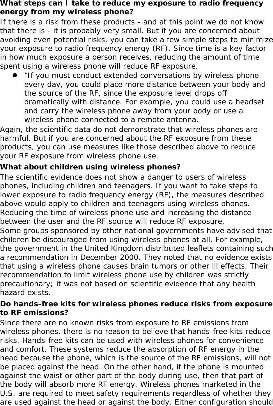 What steps can I take to reduce my exposure to radio frequency energy from my wireless phone? If there is a risk from these products - and at this point we do not know that there is - it is probably very small. But if you are concerned about avoiding even potential risks, you can take a few simple steps to minimize your exposure to radio frequency energy (RF). Since time is a key factor in how much exposure a person receives, reducing the amount of time spent using a wireless phone will reduce RF exposure. z “If you must conduct extended conversations by wireless phone every day, you could place more distance between your body and the source of the RF, since the exposure level drops off dramatically with distance. For example, you could use a headset and carry the wireless phone away from your body or use a wireless phone connected to a remote antenna. Again, the scientific data do not demonstrate that wireless phones are harmful. But if you are concerned about the RF exposure from these products, you can use measures like those described above to reduce your RF exposure from wireless phone use. What about children using wireless phones? The scientific evidence does not show a danger to users of wireless phones, including children and teenagers. If you want to take steps to lower exposure to radio frequency energy (RF), the measures described above would apply to children and teenagers using wireless phones. Reducing the time of wireless phone use and increasing the distance between the user and the RF source will reduce RF exposure. Some groups sponsored by other national governments have advised that children be discouraged from using wireless phones at all. For example, the government in the United Kingdom distributed leaflets containing such a recommendation in December 2000. They noted that no evidence exists that using a wireless phone causes brain tumors or other ill effects. Their recommendation to limit wireless phone use by children was strictly precautionary; it was not based on scientific evidence that any health hazard exists.  Do hands-free kits for wireless phones reduce risks from exposure to RF emissions? Since there are no known risks from exposure to RF emissions from wireless phones, there is no reason to believe that hands-free kits reduce risks. Hands-free kits can be used with wireless phones for convenience and comfort. These systems reduce the absorption of RF energy in the head because the phone, which is the source of the RF emissions, will not be placed against the head. On the other hand, if the phone is mounted against the waist or other part of the body during use, then that part of the body will absorb more RF energy. Wireless phones marketed in the U.S. are required to meet safety requirements regardless of whether they are used against the head or against the body. Either configuration should 