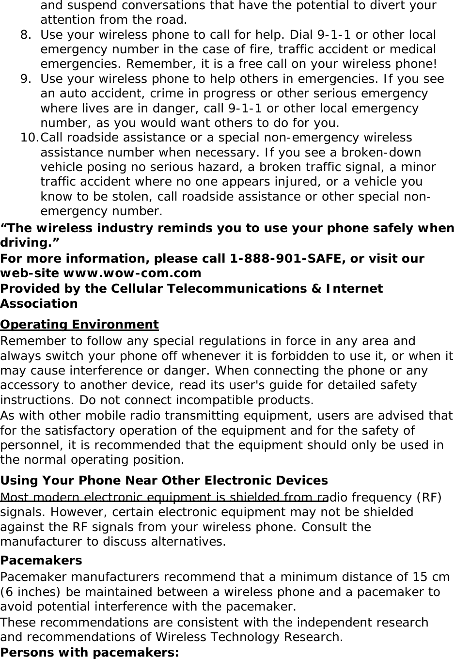 and suspend conversations that have the potential to divert your attention from the road. 8. Use your wireless phone to call for help. Dial 9-1-1 or other local emergency number in the case of fire, traffic accident or medical emergencies. Remember, it is a free call on your wireless phone! 9. Use your wireless phone to help others in emergencies. If you see an auto accident, crime in progress or other serious emergency where lives are in danger, call 9-1-1 or other local emergency number, as you would want others to do for you. 10. Call roadside assistance or a special non-emergency wireless assistance number when necessary. If you see a broken-down vehicle posing no serious hazard, a broken traffic signal, a minor traffic accident where no one appears injured, or a vehicle you know to be stolen, call roadside assistance or other special non-emergency number. “The wireless industry reminds you to use your phone safely when driving.” For more information, please call 1-888-901-SAFE, or visit our web-site www.wow-com.com Provided by the Cellular Telecommunications &amp; Internet Association Operating Environment Remember to follow any special regulations in force in any area and always switch your phone off whenever it is forbidden to use it, or when it may cause interference or danger. When connecting the phone or any accessory to another device, read its user&apos;s guide for detailed safety instructions. Do not connect incompatible products. As with other mobile radio transmitting equipment, users are advised that for the satisfactory operation of the equipment and for the safety of personnel, it is recommended that the equipment should only be used in the normal operating position. Using Your Phone Near Other Electronic Devices Most modern electronic equipment is shielded from radio frequency (RF) signals. However, certain electronic equipment may not be shielded against the RF signals from your wireless phone. Consult the manufacturer to discuss alternatives. Pacemakers Pacemaker manufacturers recommend that a minimum distance of 15 cm (6 inches) be maintained between a wireless phone and a pacemaker to avoid potential interference with the pacemaker. These recommendations are consistent with the independent research and recommendations of Wireless Technology Research. Persons with pacemakers: 