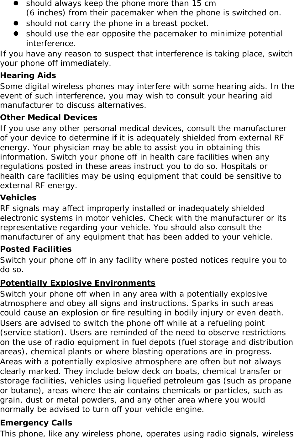 z should always keep the phone more than 15 cm  (6 inches) from their pacemaker when the phone is switched on. z should not carry the phone in a breast pocket. z should use the ear opposite the pacemaker to minimize potential interference. If you have any reason to suspect that interference is taking place, switch your phone off immediately. Hearing Aids Some digital wireless phones may interfere with some hearing aids. In the event of such interference, you may wish to consult your hearing aid manufacturer to discuss alternatives. Other Medical Devices If you use any other personal medical devices, consult the manufacturer of your device to determine if it is adequately shielded from external RF energy. Your physician may be able to assist you in obtaining this information. Switch your phone off in health care facilities when any regulations posted in these areas instruct you to do so. Hospitals or health care facilities may be using equipment that could be sensitive to external RF energy. Vehicles RF signals may affect improperly installed or inadequately shielded electronic systems in motor vehicles. Check with the manufacturer or its representative regarding your vehicle. You should also consult the manufacturer of any equipment that has been added to your vehicle. Posted Facilities Switch your phone off in any facility where posted notices require you to do so. Potentially Explosive Environments Switch your phone off when in any area with a potentially explosive atmosphere and obey all signs and instructions. Sparks in such areas could cause an explosion or fire resulting in bodily injury or even death. Users are advised to switch the phone off while at a refueling point (service station). Users are reminded of the need to observe restrictions on the use of radio equipment in fuel depots (fuel storage and distribution areas), chemical plants or where blasting operations are in progress. Areas with a potentially explosive atmosphere are often but not always clearly marked. They include below deck on boats, chemical transfer or storage facilities, vehicles using liquefied petroleum gas (such as propane or butane), areas where the air contains chemicals or particles, such as grain, dust or metal powders, and any other area where you would normally be advised to turn off your vehicle engine. Emergency Calls This phone, like any wireless phone, operates using radio signals, wireless 