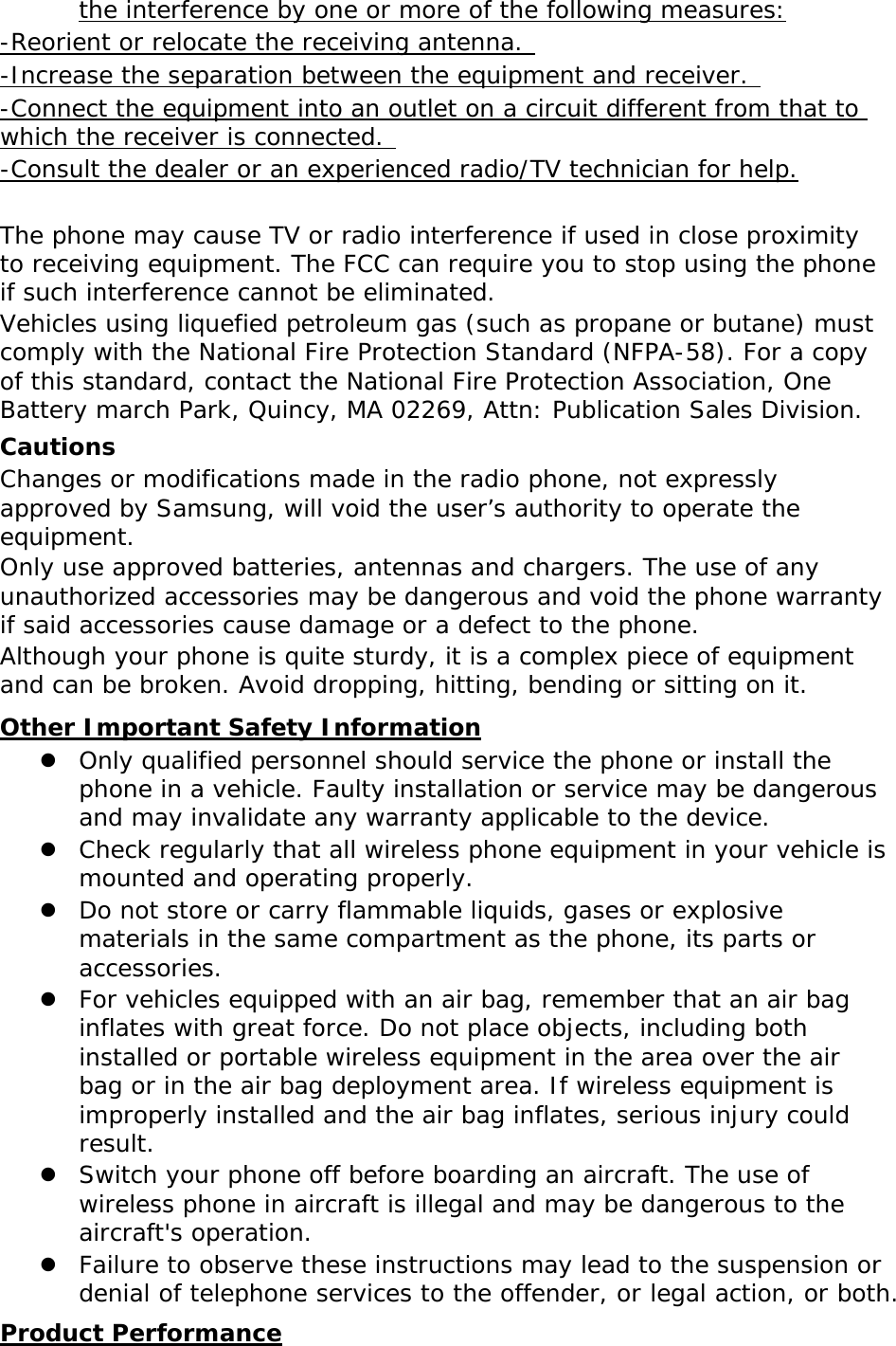 the interference by one or more of the following measures: -Reorient or relocate the receiving antenna.  -Increase the separation between the equipment and receiver.  -Connect the equipment into an outlet on a circuit different from that to which the receiver is connected.  -Consult the dealer or an experienced radio/TV technician for help.  The phone may cause TV or radio interference if used in close proximity to receiving equipment. The FCC can require you to stop using the phone if such interference cannot be eliminated. Vehicles using liquefied petroleum gas (such as propane or butane) must comply with the National Fire Protection Standard (NFPA-58). For a copy of this standard, contact the National Fire Protection Association, One Battery march Park, Quincy, MA 02269, Attn: Publication Sales Division. Cautions Changes or modifications made in the radio phone, not expressly approved by Samsung, will void the user’s authority to operate the equipment. Only use approved batteries, antennas and chargers. The use of any unauthorized accessories may be dangerous and void the phone warranty if said accessories cause damage or a defect to the phone. Although your phone is quite sturdy, it is a complex piece of equipment and can be broken. Avoid dropping, hitting, bending or sitting on it. Other Important Safety Information z Only qualified personnel should service the phone or install the phone in a vehicle. Faulty installation or service may be dangerous and may invalidate any warranty applicable to the device. z Check regularly that all wireless phone equipment in your vehicle is mounted and operating properly. z Do not store or carry flammable liquids, gases or explosive materials in the same compartment as the phone, its parts or accessories. z For vehicles equipped with an air bag, remember that an air bag inflates with great force. Do not place objects, including both installed or portable wireless equipment in the area over the air bag or in the air bag deployment area. If wireless equipment is improperly installed and the air bag inflates, serious injury could result. z Switch your phone off before boarding an aircraft. The use of wireless phone in aircraft is illegal and may be dangerous to the aircraft&apos;s operation. z Failure to observe these instructions may lead to the suspension or denial of telephone services to the offender, or legal action, or both. Product Performance 