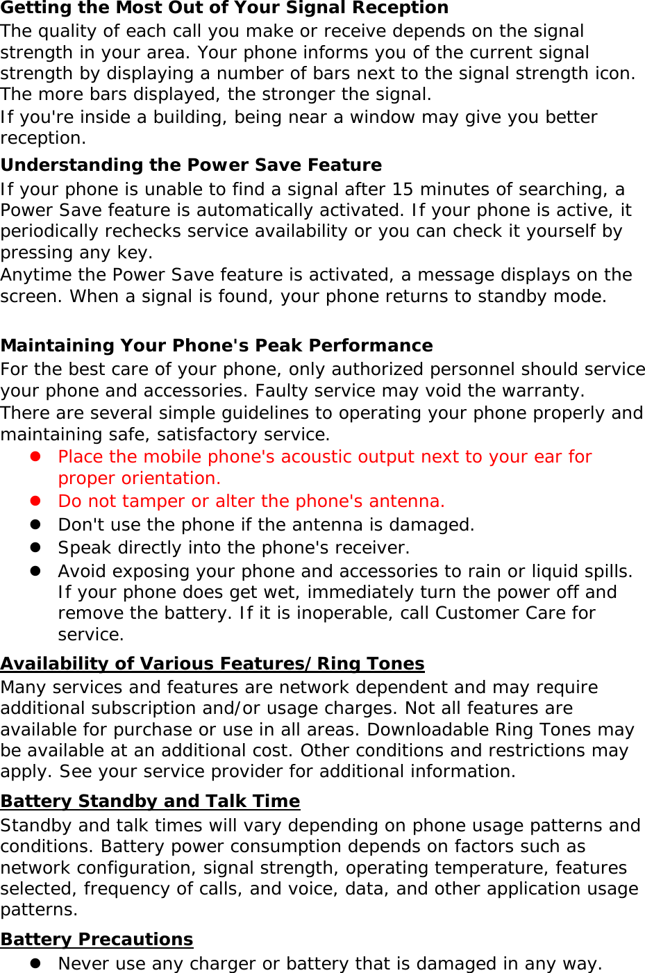 Getting the Most Out of Your Signal Reception The quality of each call you make or receive depends on the signal strength in your area. Your phone informs you of the current signal strength by displaying a number of bars next to the signal strength icon. The more bars displayed, the stronger the signal. If you&apos;re inside a building, being near a window may give you better reception. Understanding the Power Save Feature If your phone is unable to find a signal after 15 minutes of searching, a Power Save feature is automatically activated. If your phone is active, it periodically rechecks service availability or you can check it yourself by pressing any key. Anytime the Power Save feature is activated, a message displays on the screen. When a signal is found, your phone returns to standby mode.  Maintaining Your Phone&apos;s Peak Performance For the best care of your phone, only authorized personnel should service your phone and accessories. Faulty service may void the warranty. There are several simple guidelines to operating your phone properly and maintaining safe, satisfactory service. z Place the mobile phone&apos;s acoustic output next to your ear for proper orientation.  z Do not tamper or alter the phone&apos;s antenna. z Don&apos;t use the phone if the antenna is damaged. z Speak directly into the phone&apos;s receiver. z Avoid exposing your phone and accessories to rain or liquid spills. If your phone does get wet, immediately turn the power off and remove the battery. If it is inoperable, call Customer Care for service. Availability of Various Features/Ring Tones Many services and features are network dependent and may require additional subscription and/or usage charges. Not all features are available for purchase or use in all areas. Downloadable Ring Tones may be available at an additional cost. Other conditions and restrictions may apply. See your service provider for additional information. Battery Standby and Talk Time Standby and talk times will vary depending on phone usage patterns and conditions. Battery power consumption depends on factors such as network configuration, signal strength, operating temperature, features selected, frequency of calls, and voice, data, and other application usage patterns.  Battery Precautions z Never use any charger or battery that is damaged in any way. 