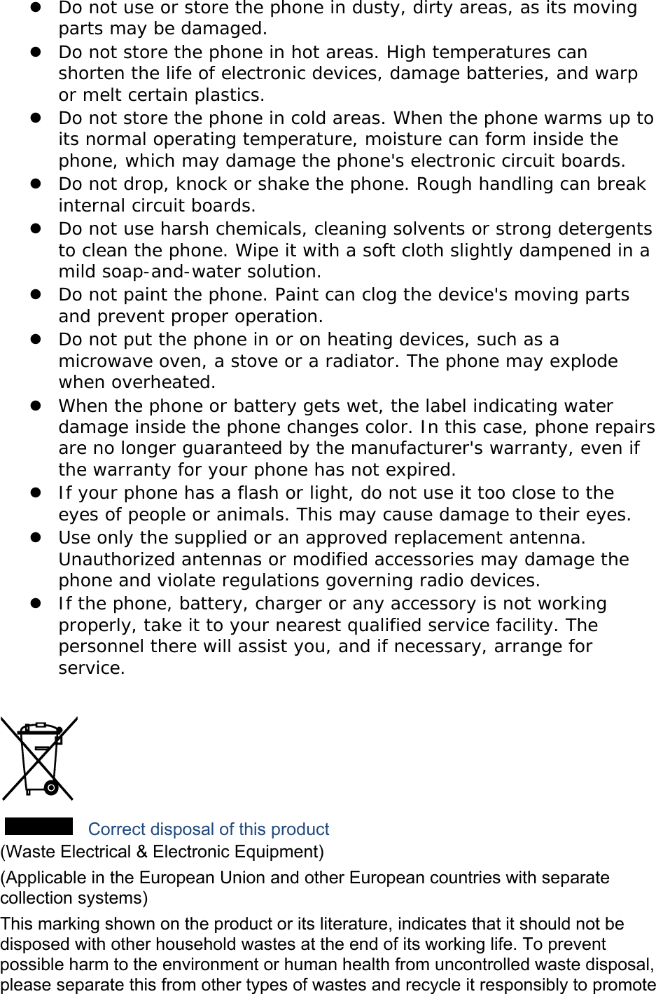 z Do not use or store the phone in dusty, dirty areas, as its moving parts may be damaged. z Do not store the phone in hot areas. High temperatures can shorten the life of electronic devices, damage batteries, and warp or melt certain plastics. z Do not store the phone in cold areas. When the phone warms up to its normal operating temperature, moisture can form inside the phone, which may damage the phone&apos;s electronic circuit boards. z Do not drop, knock or shake the phone. Rough handling can break internal circuit boards. z Do not use harsh chemicals, cleaning solvents or strong detergents to clean the phone. Wipe it with a soft cloth slightly dampened in a mild soap-and-water solution. z Do not paint the phone. Paint can clog the device&apos;s moving parts and prevent proper operation. z Do not put the phone in or on heating devices, such as a microwave oven, a stove or a radiator. The phone may explode when overheated. z When the phone or battery gets wet, the label indicating water damage inside the phone changes color. In this case, phone repairs are no longer guaranteed by the manufacturer&apos;s warranty, even if the warranty for your phone has not expired.  z If your phone has a flash or light, do not use it too close to the eyes of people or animals. This may cause damage to their eyes. z Use only the supplied or an approved replacement antenna. Unauthorized antennas or modified accessories may damage the phone and violate regulations governing radio devices. z If the phone, battery, charger or any accessory is not working properly, take it to your nearest qualified service facility. The personnel there will assist you, and if necessary, arrange for service.   Correct disposal of this product (Waste Electrical &amp; Electronic Equipment) (Applicable in the European Union and other European countries with separate collection systems) This marking shown on the product or its literature, indicates that it should not be disposed with other household wastes at the end of its working life. To prevent possible harm to the environment or human health from uncontrolled waste disposal, please separate this from other types of wastes and recycle it responsibly to promote 