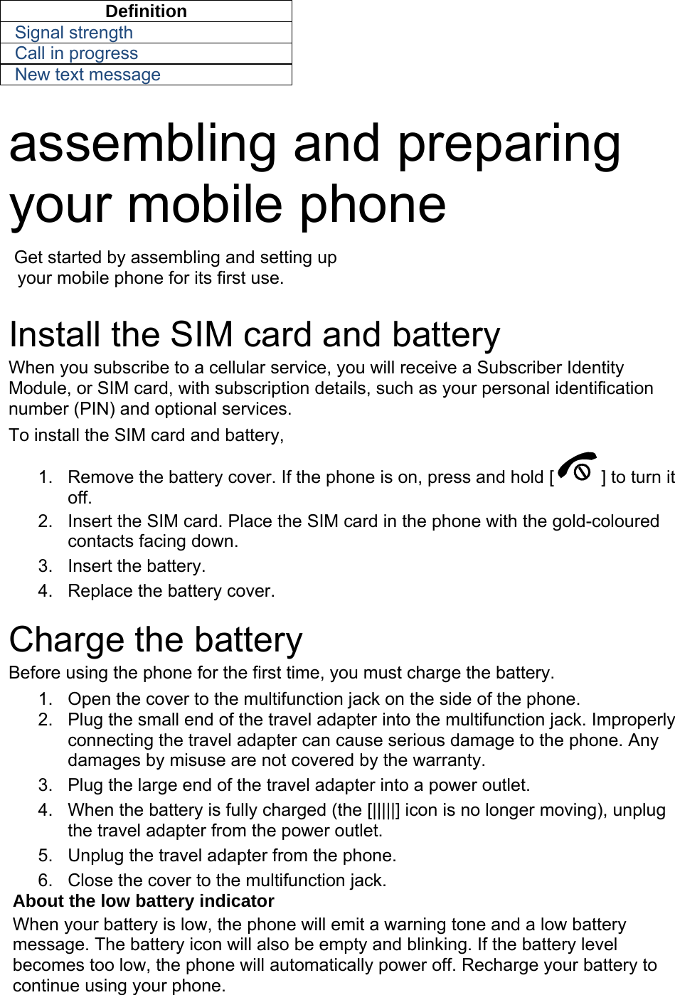 Definition Signal strength Call in progress New text message  assembling and preparing your mobile phone    Get started by assembling and setting up     your mobile phone for its first use.  Install the SIM card and battery When you subscribe to a cellular service, you will receive a Subscriber Identity Module, or SIM card, with subscription details, such as your personal identification number (PIN) and optional services. To install the SIM card and battery, 1.  Remove the battery cover. If the phone is on, press and hold [ ] to turn it off. 2.  Insert the SIM card. Place the SIM card in the phone with the gold-coloured contacts facing down. 3. Insert the battery. 4.  Replace the battery cover.  Charge the battery Before using the phone for the first time, you must charge the battery. 1.  Open the cover to the multifunction jack on the side of the phone. 2.  Plug the small end of the travel adapter into the multifunction jack. Improperly connecting the travel adapter can cause serious damage to the phone. Any damages by misuse are not covered by the warranty. 3.  Plug the large end of the travel adapter into a power outlet. 4.  When the battery is fully charged (the [|||||] icon is no longer moving), unplug the travel adapter from the power outlet. 5.  Unplug the travel adapter from the phone. 6.  Close the cover to the multifunction jack. About the low battery indicator When your battery is low, the phone will emit a warning tone and a low battery message. The battery icon will also be empty and blinking. If the battery level becomes too low, the phone will automatically power off. Recharge your battery to continue using your phone. 