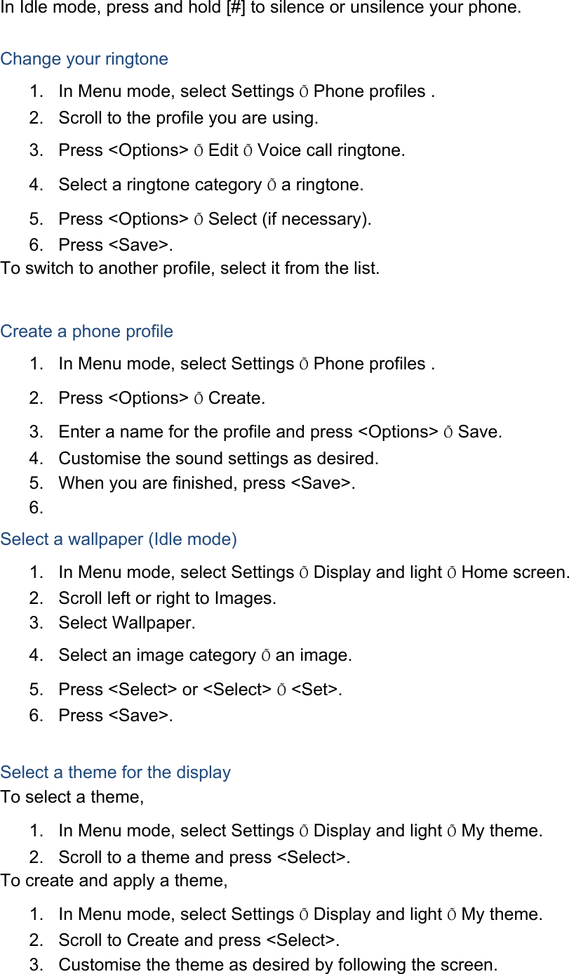 In Idle mode, press and hold [#] to silence or unsilence your phone.  Change your ringtone 1.  In Menu mode, select Settings Õ Phone profiles . 2.  Scroll to the profile you are using. 3. Press &lt;Options&gt; Õ Edit Õ Voice call ringtone. 4.  Select a ringtone category Õ a ringtone. 5. Press &lt;Options&gt; Õ Select (if necessary). 6. Press &lt;Save&gt;. To switch to another profile, select it from the list.  Create a phone profile 1.  In Menu mode, select Settings Õ Phone profiles . 2. Press &lt;Options&gt; Õ Create. 3.  Enter a name for the profile and press &lt;Options&gt; Õ Save. 4.  Customise the sound settings as desired. 5.  When you are finished, press &lt;Save&gt;. 6.  Select a wallpaper (Idle mode) 1.  In Menu mode, select Settings Õ Display and light Õ Home screen. 2.  Scroll left or right to Images. 3. Select Wallpaper. 4.  Select an image category Õ an image. 5.  Press &lt;Select&gt; or &lt;Select&gt; Õ &lt;Set&gt;. 6. Press &lt;Save&gt;.  Select a theme for the display To select a theme, 1.  In Menu mode, select Settings Õ Display and light Õ My theme. 2.  Scroll to a theme and press &lt;Select&gt;. To create and apply a theme, 1.  In Menu mode, select Settings Õ Display and light Õ My theme. 2.  Scroll to Create and press &lt;Select&gt;. 3.  Customise the theme as desired by following the screen. 