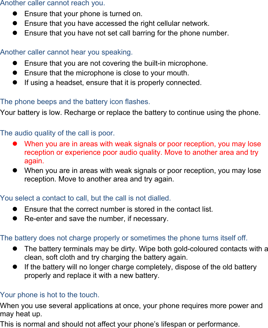 Another caller cannot reach you. z  Ensure that your phone is turned on. z  Ensure that you have accessed the right cellular network. z  Ensure that you have not set call barring for the phone number.  Another caller cannot hear you speaking. z  Ensure that you are not covering the built-in microphone. z  Ensure that the microphone is close to your mouth. z  If using a headset, ensure that it is properly connected.  The phone beeps and the battery icon flashes. Your battery is low. Recharge or replace the battery to continue using the phone.  The audio quality of the call is poor. z  When you are in areas with weak signals or poor reception, you may lose reception or experience poor audio quality. Move to another area and try again. z  When you are in areas with weak signals or poor reception, you may lose reception. Move to another area and try again.  You select a contact to call, but the call is not dialled. z  Ensure that the correct number is stored in the contact list. z  Re-enter and save the number, if necessary.  The battery does not charge properly or sometimes the phone turns itself off. z  The battery terminals may be dirty. Wipe both gold-coloured contacts with a clean, soft cloth and try charging the battery again. z  If the battery will no longer charge completely, dispose of the old battery properly and replace it with a new battery.  Your phone is hot to the touch. When you use several applications at once, your phone requires more power and may heat up. This is normal and should not affect your phone’s lifespan or performance.         
