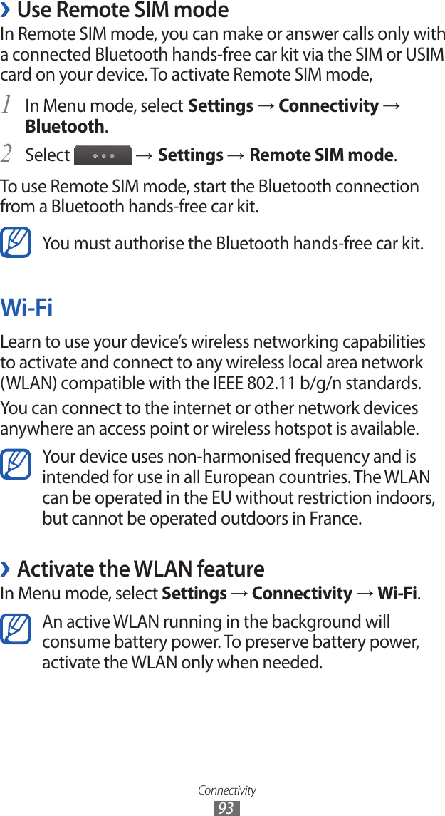 Connectivity93 ›Use Remote SIM modeIn Remote SIM mode, you can make or answer calls only with a connected Bluetooth hands-free car kit via the SIM or USIM card on your device. To activate Remote SIM mode,In Menu mode, select1  Settings → Connectivity → Bluetooth.Select 2  → Settings → Remote SIM mode.To use Remote SIM mode, start the Bluetooth connection from a Bluetooth hands-free car kit.You must authorise the Bluetooth hands-free car kit.Wi-FiLearn to use your device’s wireless networking capabilities to activate and connect to any wireless local area network (WLAN) compatible with the IEEE 802.11 b/g/n standards.You can connect to the internet or other network devices anywhere an access point or wireless hotspot is available.Your device uses non-harmonised frequency and is intended for use in all European countries. The WLAN can be operated in the EU without restriction indoors, but cannot be operated outdoors in France. ›Activate the WLAN featureIn Menu mode, select Settings → Connectivity → Wi-Fi.An active WLAN running in the background will consume battery power. To preserve battery power, activate the WLAN only when needed.