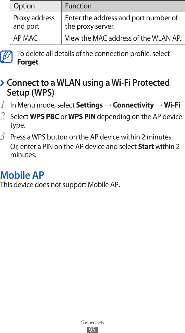 Connectivity95Option FunctionProxy address and portEnter the address and port number of the proxy server.AP MAC View the MAC address of the WLAN AP.To delete all details of the connection prole, select Forget. ›Connect to a WLAN using a Wi-Fi Protected Setup (WPS)In Menu mode, select 1 Settings → Connectivity → Wi-Fi.Select 2 WPS PBC or WPS PIN depending on the AP device type.Press a WPS button on the AP device within 2 minutes.3 Or, enter a PIN on the AP device and select Start within 2 minutes.Mobile APThis device does not support Mobile AP.