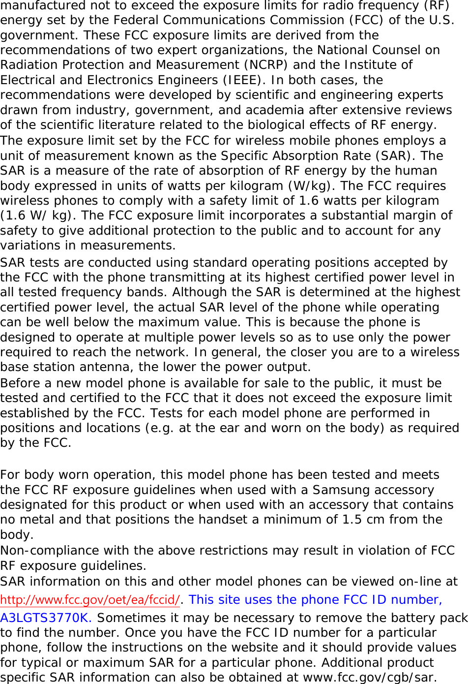 manufactured not to exceed the exposure limits for radio frequency (RF) energy set by the Federal Communications Commission (FCC) of the U.S. government. These FCC exposure limits are derived from the recommendations of two expert organizations, the National Counsel on Radiation Protection and Measurement (NCRP) and the Institute of Electrical and Electronics Engineers (IEEE). In both cases, the recommendations were developed by scientific and engineering experts drawn from industry, government, and academia after extensive reviews of the scientific literature related to the biological effects of RF energy. The exposure limit set by the FCC for wireless mobile phones employs a unit of measurement known as the Specific Absorption Rate (SAR). The SAR is a measure of the rate of absorption of RF energy by the human body expressed in units of watts per kilogram (W/kg). The FCC requires wireless phones to comply with a safety limit of 1.6 watts per kilogram (1.6 W/ kg). The FCC exposure limit incorporates a substantial margin of safety to give additional protection to the public and to account for any variations in measurements. SAR tests are conducted using standard operating positions accepted by the FCC with the phone transmitting at its highest certified power level in all tested frequency bands. Although the SAR is determined at the highest certified power level, the actual SAR level of the phone while operating can be well below the maximum value. This is because the phone is designed to operate at multiple power levels so as to use only the power required to reach the network. In general, the closer you are to a wireless base station antenna, the lower the power output. Before a new model phone is available for sale to the public, it must be tested and certified to the FCC that it does not exceed the exposure limit established by the FCC. Tests for each model phone are performed in positions and locations (e.g. at the ear and worn on the body) as required by the FCC.    For body worn operation, this model phone has been tested and meets the FCC RF exposure guidelines when used with a Samsung accessory designated for this product or when used with an accessory that contains no metal and that positions the handset a minimum of 1.5 cm from the body.  Non-compliance with the above restrictions may result in violation of FCC RF exposure guidelines. SAR information on this and other model phones can be viewed on-line at http://www.fcc.gov/oet/ea/fccid/. This site uses the phone FCC ID number, A3LGTS3770K. Sometimes it may be necessary to remove the battery pack to find the number. Once you have the FCC ID number for a particular phone, follow the instructions on the website and it should provide values for typical or maximum SAR for a particular phone. Additional product specific SAR information can also be obtained at www.fcc.gov/cgb/sar. 