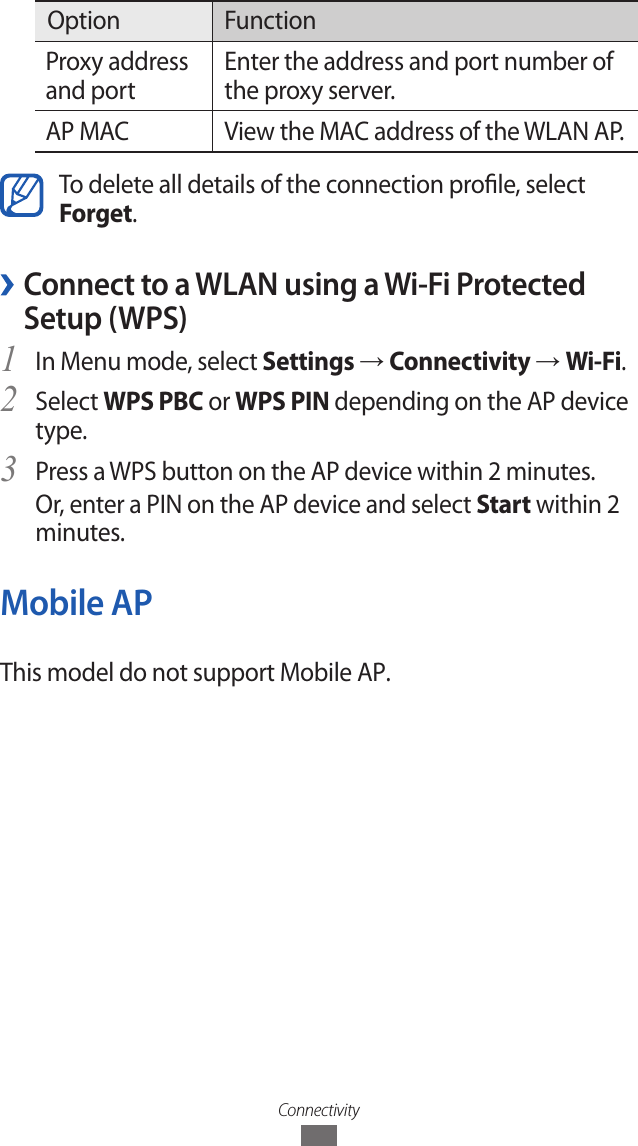 ConnectivityOption FunctionProxy address and portEnter the address and port number of the proxy server.AP MAC View the MAC address of the WLAN AP.To delete all details of the connection prole, select Forget. ›Connect to a WLAN using a Wi-Fi Protected Setup (WPS)In Menu mode, select 1 Settings → Connectivity → Wi-Fi.Select 2 WPS PBC or WPS PIN depending on the AP device type.Press a WPS button on the AP device within 2 minutes.3 Or, enter a PIN on the AP device and select Start within 2 minutes.Mobile APThis model do not support Mobile AP.