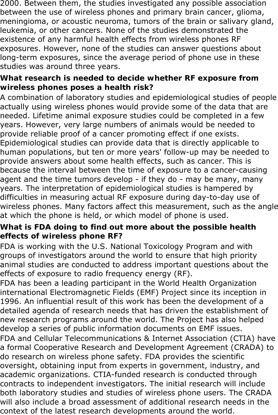 2000. Between them, the studies investigated any possible association between the use of wireless phones and primary brain cancer, glioma, meningioma, or acoustic neuroma, tumors of the brain or salivary gland, leukemia, or other cancers. None of the studies demonstrated the existence of any harmful health effects from wireless phones RF exposures. However, none of the studies can answer questions about long-term exposures, since the average period of phone use in these studies was around three years. What research is needed to decide whether RF exposure from wireless phones poses a health risk? A combination of laboratory studies and epidemiological studies of people actually using wireless phones would provide some of the data that are needed. Lifetime animal exposure studies could be completed in a few years. However, very large numbers of animals would be needed to provide reliable proof of a cancer promoting effect if one exists. Epidemiological studies can provide data that is directly applicable to human populations, but ten or more years' follow-up may be needed to provide answers about some health effects, such as cancer. This is because the interval between the time of exposure to a cancer-causing agent and the time tumors develop - if they do - may be many, many years. The interpretation of epidemiological studies is hampered by difficulties in measuring actual RF exposure during day-to-day use of wireless phones. Many factors affect this measurement, such as the angle at which the phone is held, or which model of phone is used. What is FDA doing to find out more about the possible health effects of wireless phone RF? FDA is working with the U.S. National Toxicology Program and with groups of investigators around the world to ensure that high priority animal studies are conducted to address important questions about the effects of exposure to radio frequency energy (RF). FDA has been a leading participant in the World Health Organization international Electromagnetic Fields (EMF) Project since its inception in 1996. An influential result of this work has been the development of a detailed agenda of research needs that has driven the establishment of new research programs around the world. The Project has also helped develop a series of public information documents on EMF issues. FDA and Cellular Telecommunications &amp; Internet Association (CTIA) have a formal Cooperative Research and Development Agreement (CRADA) to do research on wireless phone safety. FDA provides the scientific oversight, obtaining input from experts in government, industry, and academic organizations. CTIA-funded research is conducted through contracts to independent investigators. The initial research will include both laboratory studies and studies of wireless phone users. The CRADA will also include a broad assessment of additional research needs in the context of the latest research developments around the world. 