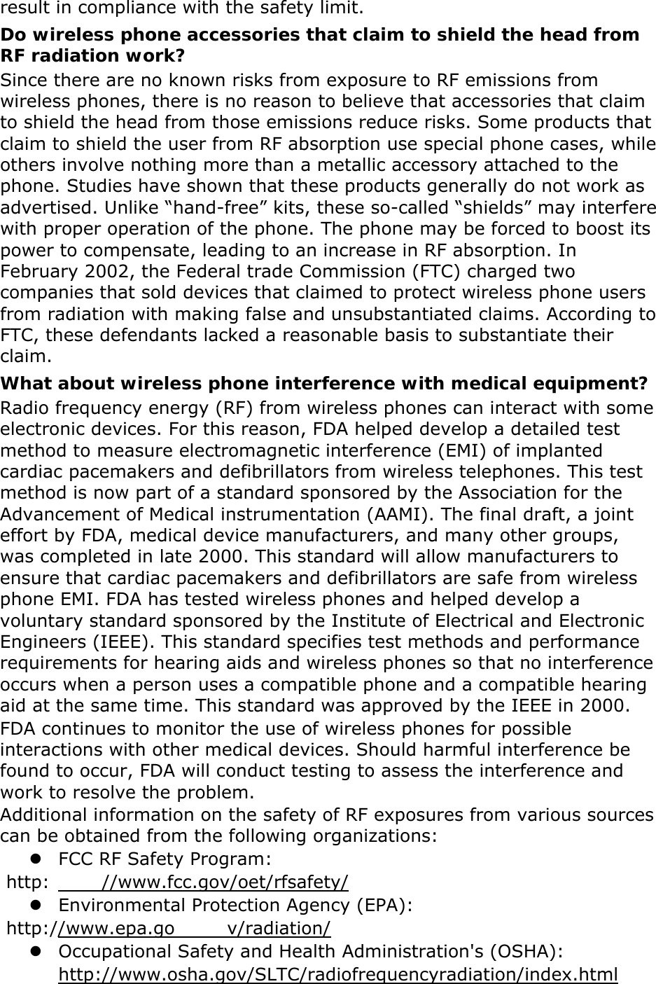 result in compliance with the safety limit. Do wireless phone accessories that claim to shield the head from RF radiation work? Since there are no known risks from exposure to RF emissions from wireless phones, there is no reason to believe that accessories that claim to shield the head from those emissions reduce risks. Some products that claim to shield the user from RF absorption use special phone cases, while others involve nothing more than a metallic accessory attached to the phone. Studies have shown that these products generally do not work as advertised. Unlike &ldquo;hand-free&rdquo; kits, these so-called &ldquo;shields&rdquo; may interfere with proper operation of the phone. The phone may be forced to boost its power to compensate, leading to an increase in RF absorption. In February 2002, the Federal trade Commission (FTC) charged two companies that sold devices that claimed to protect wireless phone users from radiation with making false and unsubstantiated claims. According to FTC, these defendants lacked a reasonable basis to substantiate their claim. What about wireless phone interference with medical equipment? Radio frequency energy (RF) from wireless phones can interact with some electronic devices. For this reason, FDA helped develop a detailed test method to measure electromagnetic interference (EMI) of implanted cardiac pacemakers and defibrillators from wireless telephones. This test method is now part of a standard sponsored by the Association for the Advancement of Medical instrumentation (AAMI). The final draft, a joint effort by FDA, medical device manufacturers, and many other groups, was completed in late 2000. This standard will allow manufacturers to ensure that cardiac pacemakers and defibrillators are safe from wireless phone EMI. FDA has tested wireless phones and helped develop a voluntary standard sponsored by the Institute of Electrical and Electronic Engineers (IEEE). This standard specifies test methods and performance requirements for hearing aids and wireless phones so that no interference occurs when a person uses a compatible phone and a compatible hearing aid at the same time. This standard was approved by the IEEE in 2000. FDA continues to monitor the use of wireless phones for possible interactions with other medical devices. Should harmful interference be found to occur, FDA will conduct testing to assess the interference and work to resolve the problem. Additional information on the safety of RF exposures from various sources can be obtained from the following organizations: z FCC RF Safety Program:  http: //www.fcc.gov/oet/rfsafety/ z Environmental Protection Agency (EPA):  http://www.epa.go v/radiation/ z Occupational Safety and Health Administration's (OSHA):         http://www.osha.gov/SLTC/radiofrequencyradiation/index.html 