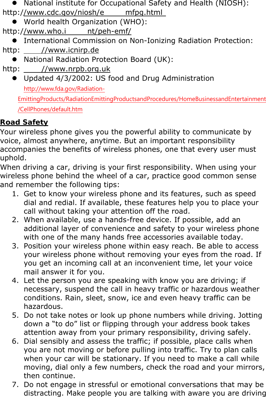 z National institute for Occupational Safety and Health (NIOSH):  http://www.cdc.gov/niosh/e mfpg.html  z World health Organization (WHO):  http://www.who.i nt/peh-emf/ z International Commission on Non-Ionizing Radiation Protection:  http: //www.icnirp.de z National Radiation Protection Board (UK):  http: //www.nrpb.org.uk z Updated 4/3/2002: US food and Drug Administration  http://www.fda.gov/Radiation-EmittingProducts/RadiationEmittingProductsandProcedures/HomeBusinessandEntertainment/CellPhones/default.htm Road Safety Your wireless phone gives you the powerful ability to communicate by voice, almost anywhere, anytime. But an important responsibility accompanies the benefits of wireless phones, one that every user must uphold. When driving a car, driving is your first responsibility. When using your wireless phone behind the wheel of a car, practice good common sense and remember the following tips: 1. Get to know your wireless phone and its features, such as speed dial and redial. If available, these features help you to place your call without taking your attention off the road. 2. When available, use a hands-free device. If possible, add an additional layer of convenience and safety to your wireless phone with one of the many hands free accessories available today. 3. Position your wireless phone within easy reach. Be able to access your wireless phone without removing your eyes from the road. If you get an incoming call at an inconvenient time, let your voice mail answer it for you. 4. Let the person you are speaking with know you are driving; if necessary, suspend the call in heavy traffic or hazardous weather conditions. Rain, sleet, snow, ice and even heavy traffic can be hazardous. 5. Do not take notes or look up phone numbers while driving. Jotting down a &ldquo;to do&rdquo; list or flipping through your address book takes attention away from your primary responsibility, driving safely. 6. Dial sensibly and assess the traffic; if possible, place calls when you are not moving or before pulling into traffic. Try to plan calls when your car will be stationary. If you need to make a call while moving, dial only a few numbers, check the road and your mirrors, then continue. 7. Do not engage in stressful or emotional conversations that may be distracting. Make people you are talking with aware you are driving 