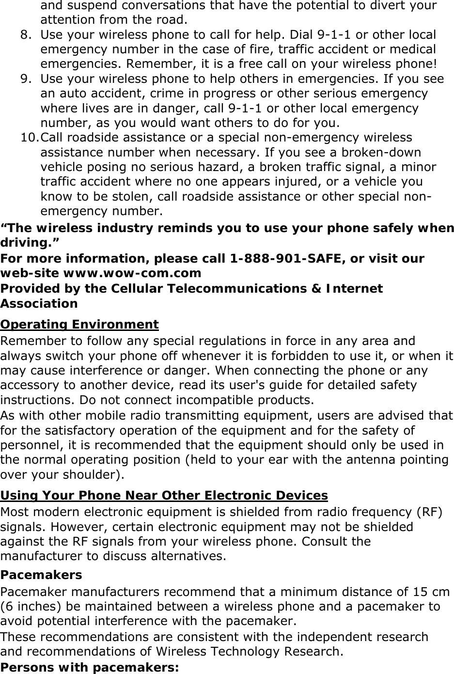 and suspend conversations that have the potential to divert your attention from the road. 8. Use your wireless phone to call for help. Dial 9-1-1 or other local emergency number in the case of fire, traffic accident or medical emergencies. Remember, it is a free call on your wireless phone! 9. Use your wireless phone to help others in emergencies. If you see an auto accident, crime in progress or other serious emergency where lives are in danger, call 9-1-1 or other local emergency number, as you would want others to do for you. 10. Call roadside assistance or a special non-emergency wireless assistance number when necessary. If you see a broken-down vehicle posing no serious hazard, a broken traffic signal, a minor traffic accident where no one appears injured, or a vehicle you know to be stolen, call roadside assistance or other special non-emergency number. &ldquo;The wireless industry reminds you to use your phone safely when driving.&rdquo; For more information, please call 1-888-901-SAFE, or visit our web-site www.wow-com.com Provided by the Cellular Telecommunications &amp; Internet Association Operating Environment Remember to follow any special regulations in force in any area and always switch your phone off whenever it is forbidden to use it, or when it may cause interference or danger. When connecting the phone or any accessory to another device, read its user's guide for detailed safety instructions. Do not connect incompatible products. As with other mobile radio transmitting equipment, users are advised that for the satisfactory operation of the equipment and for the safety of personnel, it is recommended that the equipment should only be used in the normal operating position (held to your ear with the antenna pointing over your shoulder). Using Your Phone Near Other Electronic Devices Most modern electronic equipment is shielded from radio frequency (RF) signals. However, certain electronic equipment may not be shielded against the RF signals from your wireless phone. Consult the manufacturer to discuss alternatives. Pacemakers Pacemaker manufacturers recommend that a minimum distance of 15 cm (6 inches) be maintained between a wireless phone and a pacemaker to avoid potential interference with the pacemaker. These recommendations are consistent with the independent research and recommendations of Wireless Technology Research. Persons with pacemakers: 