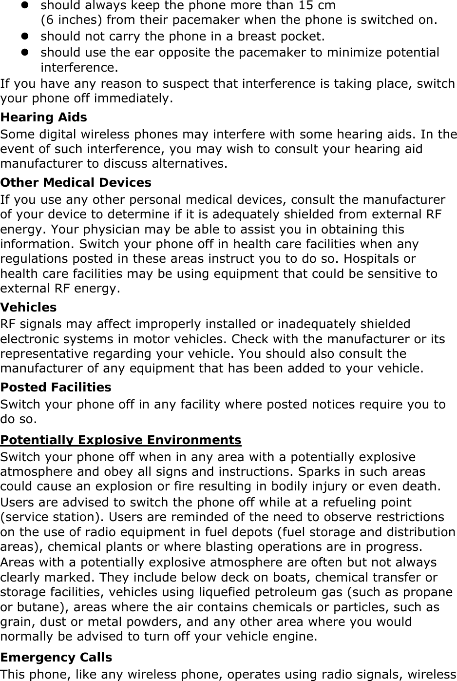 z should always keep the phone more than 15 cm   (6 inches) from their pacemaker when the phone is switched on. z should not carry the phone in a breast pocket. z should use the ear opposite the pacemaker to minimize potential interference. If you have any reason to suspect that interference is taking place, switch your phone off immediately. Hearing Aids Some digital wireless phones may interfere with some hearing aids. In the event of such interference, you may wish to consult your hearing aid manufacturer to discuss alternatives. Other Medical Devices If you use any other personal medical devices, consult the manufacturer of your device to determine if it is adequately shielded from external RF energy. Your physician may be able to assist you in obtaining this information. Switch your phone off in health care facilities when any regulations posted in these areas instruct you to do so. Hospitals or health care facilities may be using equipment that could be sensitive to external RF energy. Vehicles RF signals may affect improperly installed or inadequately shielded electronic systems in motor vehicles. Check with the manufacturer or its representative regarding your vehicle. You should also consult the manufacturer of any equipment that has been added to your vehicle. Posted Facilities Switch your phone off in any facility where posted notices require you to do so. Potentially Explosive Environments Switch your phone off when in any area with a potentially explosive atmosphere and obey all signs and instructions. Sparks in such areas could cause an explosion or fire resulting in bodily injury or even death. Users are advised to switch the phone off while at a refueling point (service station). Users are reminded of the need to observe restrictions on the use of radio equipment in fuel depots (fuel storage and distribution areas), chemical plants or where blasting operations are in progress. Areas with a potentially explosive atmosphere are often but not always clearly marked. They include below deck on boats, chemical transfer or storage facilities, vehicles using liquefied petroleum gas (such as propane or butane), areas where the air contains chemicals or particles, such as grain, dust or metal powders, and any other area where you would normally be advised to turn off your vehicle engine. Emergency Calls This phone, like any wireless phone, operates using radio signals, wireless 
