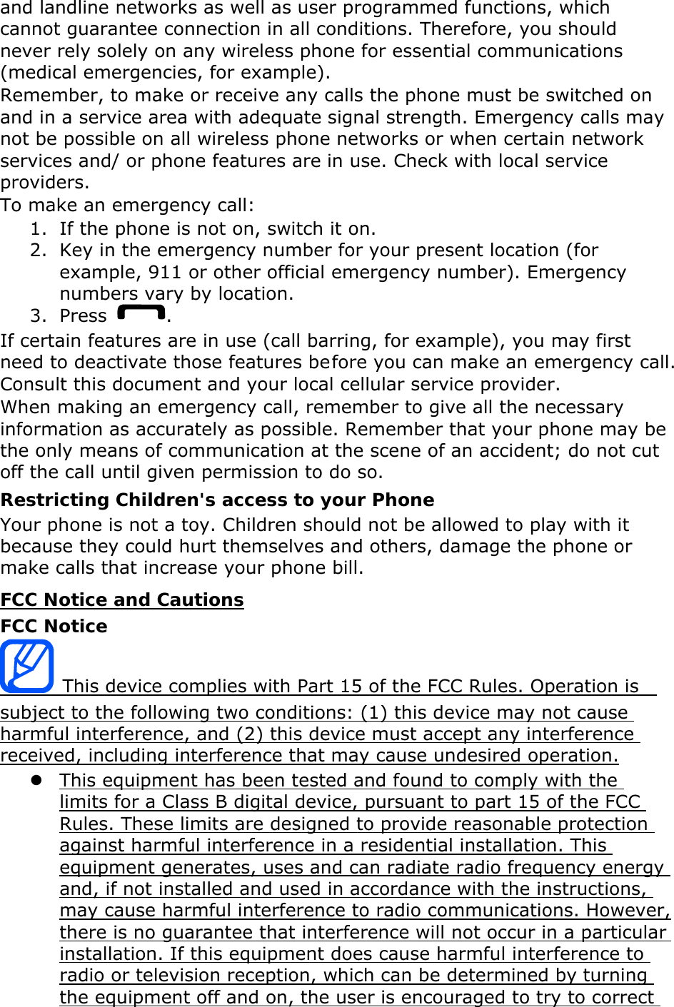 and landline networks as well as user programmed functions, which cannot guarantee connection in all conditions. Therefore, you should never rely solely on any wireless phone for essential communications (medical emergencies, for example). Remember, to make or receive any calls the phone must be switched on and in a service area with adequate signal strength. Emergency calls may not be possible on all wireless phone networks or when certain network services and/ or phone features are in use. Check with local service providers. To make an emergency call: 1. If the phone is not on, switch it on. 2. Key in the emergency number for your present location (for example, 911 or other official emergency number). Emergency numbers vary by location. 3. Press  . If certain features are in use (call barring, for example), you may first need to deactivate those features before you can make an emergency call. Consult this document and your local cellular service provider. When making an emergency call, remember to give all the necessary information as accurately as possible. Remember that your phone may be the only means of communication at the scene of an accident; do not cut off the call until given permission to do so. Restricting Children's access to your Phone Your phone is not a toy. Children should not be allowed to play with it because they could hurt themselves and others, damage the phone or make calls that increase your phone bill. FCC Notice and Cautions FCC Notice  This device complies with Part 15 of the FCC Rules. Operation is   subject to the following two conditions: (1) this device may not cause harmful interference, and (2) this device must accept any interference received, including interference that may cause undesired operation. z This equipment has been tested and found to comply with the limits for a Class B digital device, pursuant to part 15 of the FCC Rules. These limits are designed to provide reasonable protection against harmful interference in a residential installation. This equipment generates, uses and can radiate radio frequency energy and, if not installed and used in accordance with the instructions, may cause harmful interference to radio communications. However, there is no guarantee that interference will not occur in a particular installation. If this equipment does cause harmful interference to radio or television reception, which can be determined by turning the equipment off and on, the user is encouraged to try to correct 
