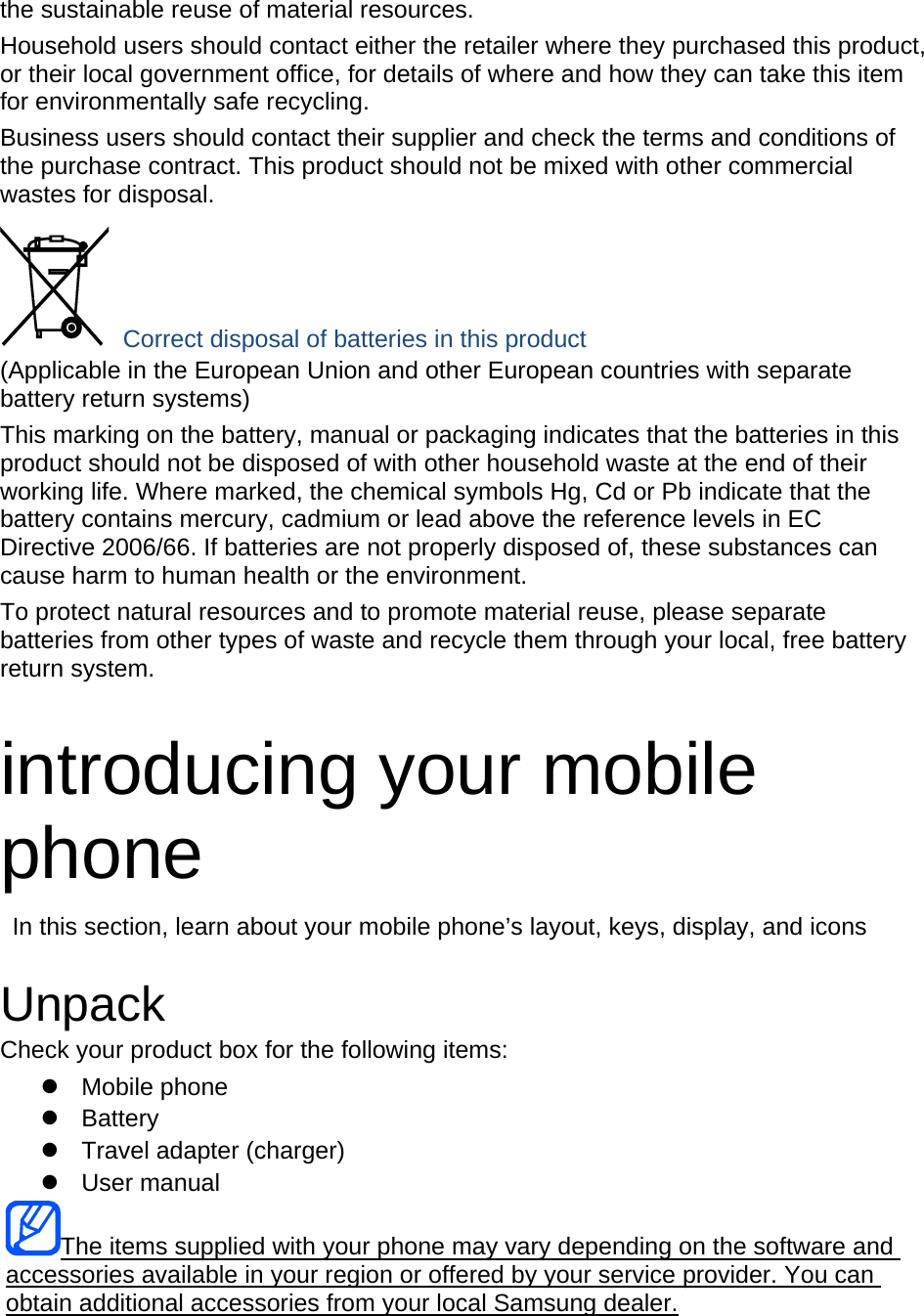 the sustainable reuse of material resources. Household users should contact either the retailer where they purchased this product, or their local government office, for details of where and how they can take this item for environmentally safe recycling. Business users should contact their supplier and check the terms and conditions of the purchase contract. This product should not be mixed with other commercial wastes for disposal.  Correct disposal of batteries in this product (Applicable in the European Union and other European countries with separate battery return systems) This marking on the battery, manual or packaging indicates that the batteries in this product should not be disposed of with other household waste at the end of their working life. Where marked, the chemical symbols Hg, Cd or Pb indicate that the battery contains mercury, cadmium or lead above the reference levels in EC Directive 2006/66. If batteries are not properly disposed of, these substances can cause harm to human health or the environment. To protect natural resources and to promote material reuse, please separate batteries from other types of waste and recycle them through your local, free battery return system.  introducing your mobile phone   In this section, learn about your mobile phone&rsquo;s layout, keys, display, and icons  Unpack Check your product box for the following items: z Mobile phone z Battery z  Travel adapter (charger) z User manual The items supplied with your phone may vary depending on the software and accessories available in your region or offered by your service provider. You can obtain additional accessories from your local Samsung dealer.  