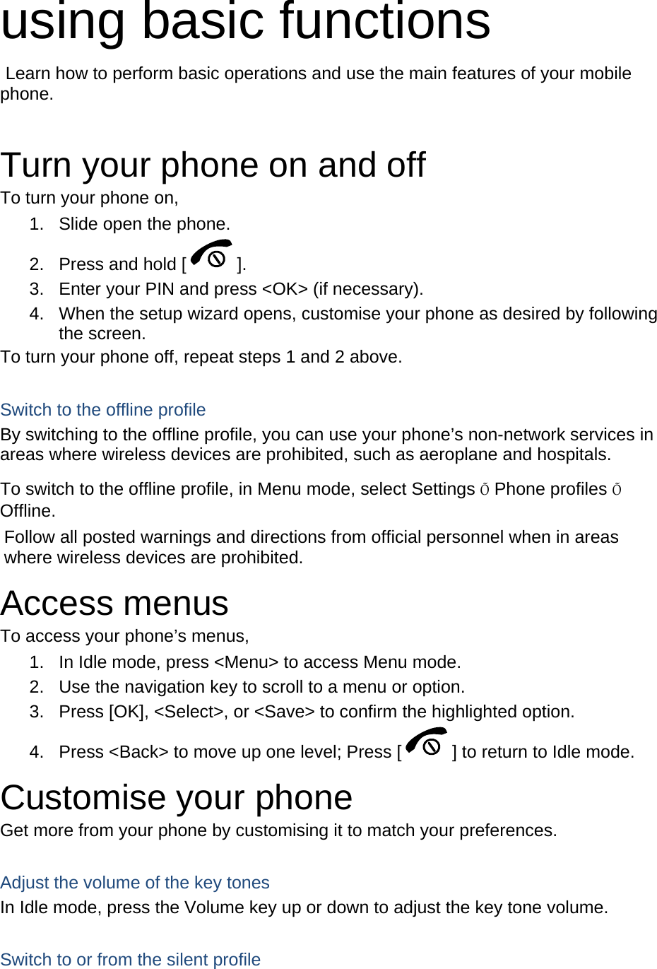  using basic functions  Learn how to perform basic operations and use the main features of your mobile phone.   Turn your phone on and off To turn your phone on, 1.  Slide open the phone. 2.  Press and hold [ ]. 3.  Enter your PIN and press <OK> (if necessary). 4.  When the setup wizard opens, customise your phone as desired by following the screen. To turn your phone off, repeat steps 1 and 2 above.  Switch to the offline profile By switching to the offline profile, you can use your phone&rsquo;s non-network services in areas where wireless devices are prohibited, such as aeroplane and hospitals. To switch to the offline profile, in Menu mode, select Settings &Otilde; Phone profiles &Otilde; Offline. Follow all posted warnings and directions from official personnel when in areas where wireless devices are prohibited. Access menus To access your phone&rsquo;s menus, 1.  In Idle mode, press <Menu> to access Menu mode. 2.  Use the navigation key to scroll to a menu or option. 3.  Press [OK], <Select>, or <Save> to confirm the highlighted option. 4.  Press <Back> to move up one level; Press [ ] to return to Idle mode. Customise your phone Get more from your phone by customising it to match your preferences.  Adjust the volume of the key tones In Idle mode, press the Volume key up or down to adjust the key tone volume.  Switch to or from the silent profile 