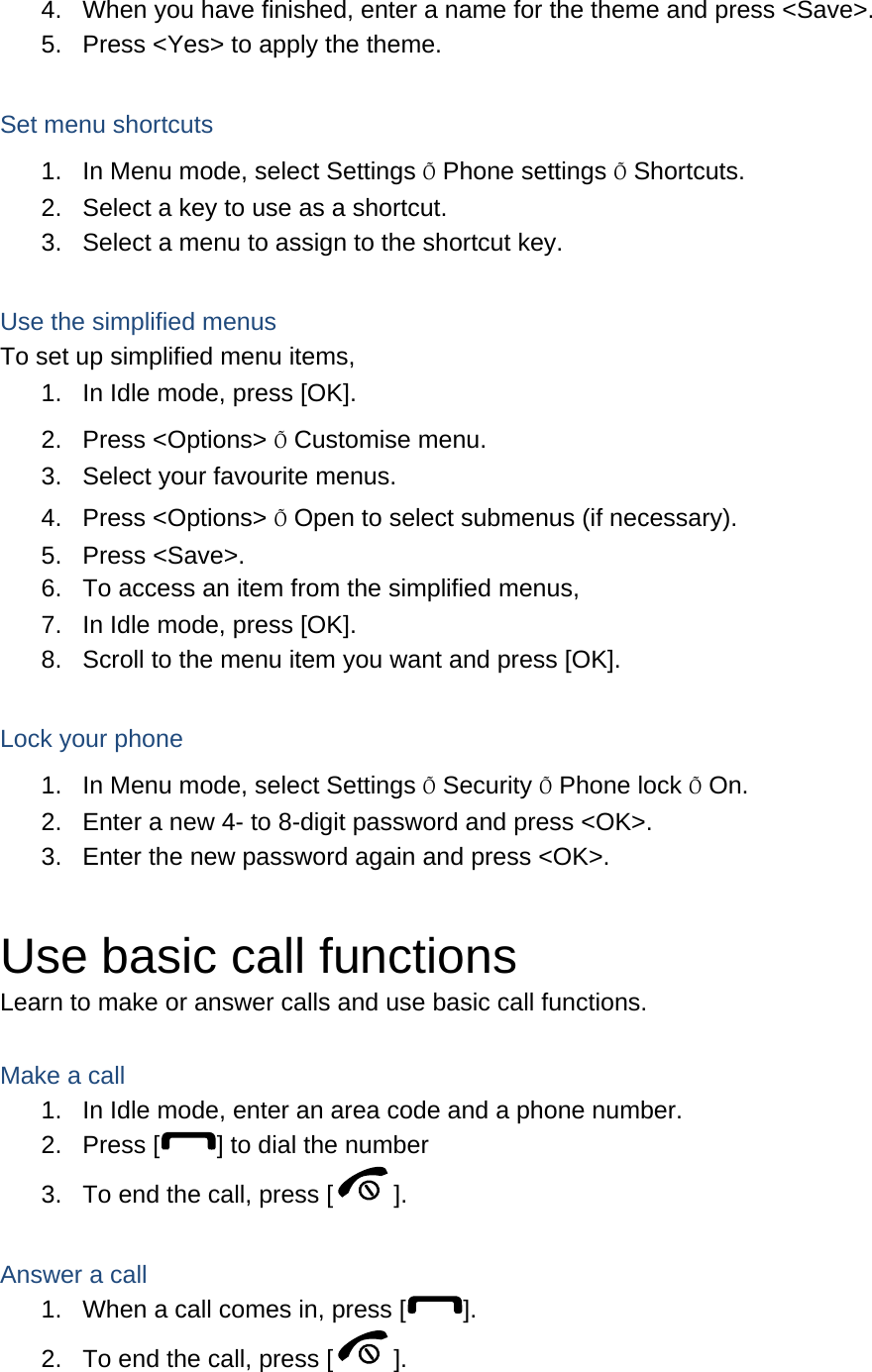 4.  When you have finished, enter a name for the theme and press <Save>. 5.  Press <Yes> to apply the theme.  Set menu shortcuts 1.  In Menu mode, select Settings &Otilde; Phone settings &Otilde; Shortcuts. 2.  Select a key to use as a shortcut. 3.  Select a menu to assign to the shortcut key.  Use the simplified menus To set up simplified menu items, 1.  In Idle mode, press [OK]. 2. Press <Options> &Otilde; Customise menu. 3.  Select your favourite menus. 4. Press <Options> &Otilde; Open to select submenus (if necessary). 5. Press <Save>. 6.  To access an item from the simplified menus, 7.  In Idle mode, press [OK]. 8.  Scroll to the menu item you want and press [OK].  Lock your phone 1.  In Menu mode, select Settings &Otilde; Security &Otilde; Phone lock &Otilde; On. 2.  Enter a new 4- to 8-digit password and press <OK>. 3.  Enter the new password again and press <OK>.  Use basic call functions Learn to make or answer calls and use basic call functions.  Make a call 1.  In Idle mode, enter an area code and a phone number. 2. Press [ ] to dial the number 3.  To end the call, press [ ].   Answer a call 1.  When a call comes in, press [ ]. 2.  To end the call, press [ ].  