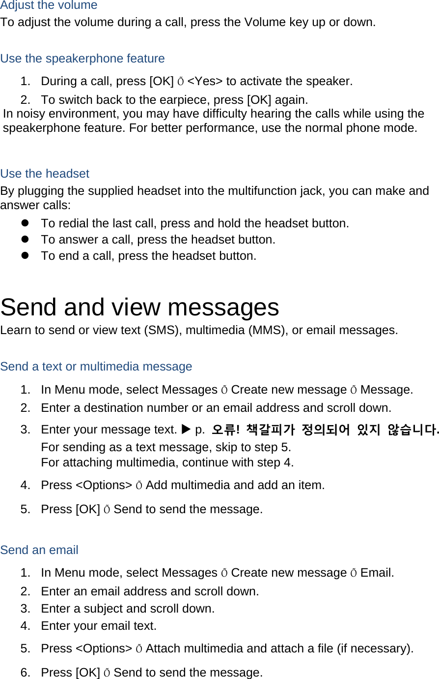 Adjust the volume To adjust the volume during a call, press the Volume key up or down.  Use the speakerphone feature 1.  During a call, press [OK] &Otilde; <Yes> to activate the speaker. 2.  To switch back to the earpiece, press [OK] again. In noisy environment, you may have difficulty hearing the calls while using the speakerphone feature. For better performance, use the normal phone mode.  Use the headset By plugging the supplied headset into the multifunction jack, you can make and answer calls: z  To redial the last call, press and hold the headset button. z  To answer a call, press the headset button. z  To end a call, press the headset button.  Send and view messages Learn to send or view text (SMS), multimedia (MMS), or email messages.  Send a text or multimedia message 1.  In Menu mode, select Messages &Otilde; Create new message &Otilde; Message. 2.  Enter a destination number or an email address and scroll down. 3.  Enter your message text. X p.  오류!  책갈피가 정의되어 있지 않습니다. For sending as a text message, skip to step 5. For attaching multimedia, continue with step 4. 4. Press <Options> &Otilde; Add multimedia and add an item. 5. Press [OK] &Otilde; Send to send the message.  Send an email 1.  In Menu mode, select Messages &Otilde; Create new message &Otilde; Email. 2.  Enter an email address and scroll down. 3.  Enter a subject and scroll down. 4.  Enter your email text. 5. Press <Options> &Otilde; Attach multimedia and attach a file (if necessary). 6. Press [OK] &Otilde; Send to send the message.  