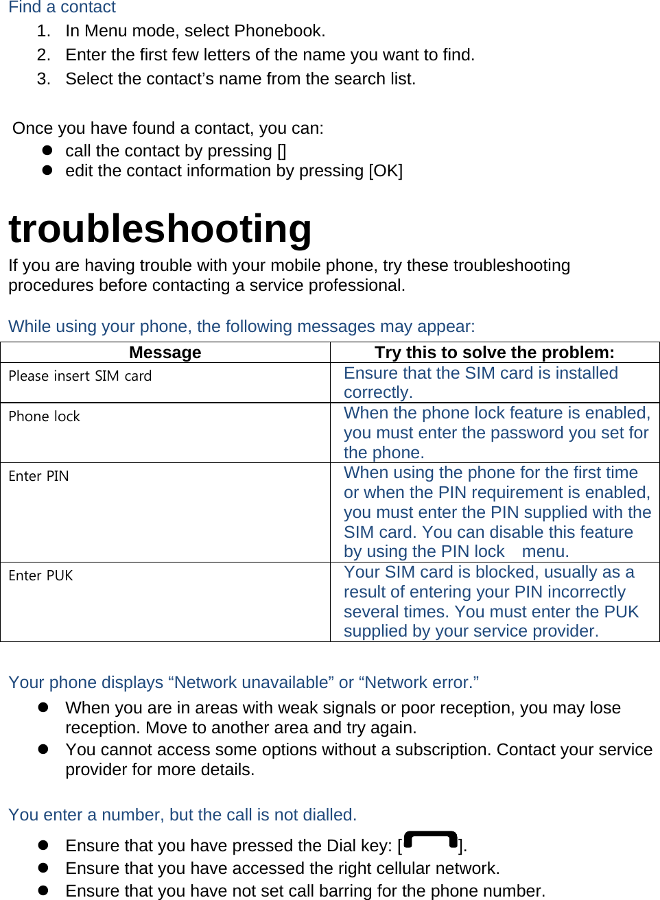  Find a contact 1.  In Menu mode, select Phonebook. 2.  Enter the first few letters of the name you want to find. 3.  Select the contact&rsquo;s name from the search list.  Once you have found a contact, you can: z  call the contact by pressing [] z  edit the contact information by pressing [OK]  troubleshooting If you are having trouble with your mobile phone, try these troubleshooting procedures before contacting a service professional. While using your phone, the following messages may appear: Message  Try this to solve the problem: Please insert SIM card  Ensure that the SIM card is installed correctly. Phone lock  When the phone lock feature is enabled, you must enter the password you set for the phone. Enter PIN  When using the phone for the first time or when the PIN requirement is enabled, you must enter the PIN supplied with the SIM card. You can disable this feature by using the PIN lock    menu. Enter PUK  Your SIM card is blocked, usually as a result of entering your PIN incorrectly several times. You must enter the PUK supplied by your service provider.    Your phone displays &ldquo;Network unavailable&rdquo; or &ldquo;Network error.&rdquo; z  When you are in areas with weak signals or poor reception, you may lose reception. Move to another area and try again. z  You cannot access some options without a subscription. Contact your service provider for more details.  You enter a number, but the call is not dialled. z  Ensure that you have pressed the Dial key: [ ]. z  Ensure that you have accessed the right cellular network. z  Ensure that you have not set call barring for the phone number.  