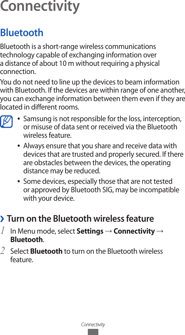 ConnectivityConnectivityBluetoothBluetooth is a short-range wireless communications technology capable of exchanging information over a distance of about 10 m without requiring a physical connection.You do not need to line up the devices to beam information with Bluetooth. If the devices are within range of one another, you can exchange information between them even if they are located in dierent rooms.Samsung is not responsible for the loss, interception,  ●or misuse of data sent or received via the Bluetooth wireless feature. Always ensure that you share and receive data with  ●devices that are trusted and properly secured. If there are obstacles between the devices, the operating distance may be reduced.Some devices, especially those that are not tested  ●or approved by Bluetooth SIG, may be incompatible with your device. &rsaquo;Turn on the Bluetooth wireless featureIn Menu mode, select 1 Settings &rarr; Connectivity &rarr; Bluetooth.Select 2 Bluetooth to turn on the Bluetooth wireless feature.