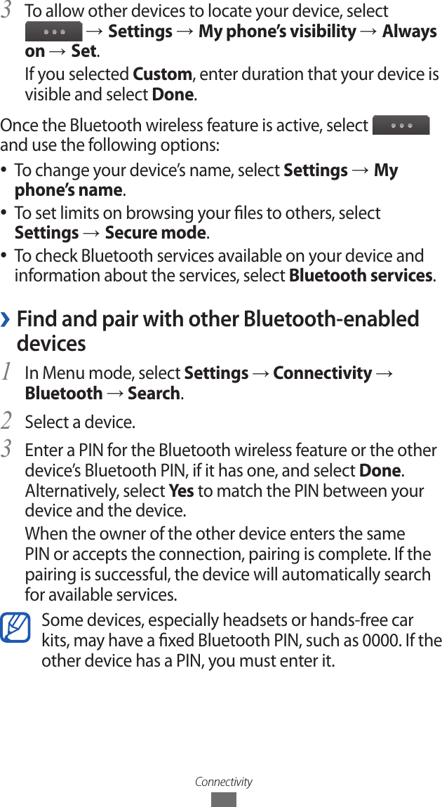 ConnectivityTo allow other devices to locate your device, select 3  &rarr; Settings &rarr; My phone&rsquo;s visibility &rarr; Always on &rarr; Set.If you selected Custom, enter duration that your device is visible and select Done.Once the Bluetooth wireless feature is active, select   and use the following options:To change your device&rsquo;s name, select  ●Settings &rarr; My phone&rsquo;s name.To set limits on browsing your les to others, select ● Settings &rarr; Secure mode.To check Bluetooth services available on your device and  ●information about the services, select Bluetooth services. &rsaquo;Find and pair with other Bluetooth-enabled devicesIn Menu mode, select 1 Settings &rarr; Connectivity &rarr; Bluetooth &rarr; Search.Select a device.2 Enter a PIN for the Bluetooth wireless feature or the other 3 device&rsquo;s Bluetooth PIN, if it has one, and select Done. Alternatively, select Ye s  to match the PIN between your device and the device.When the owner of the other device enters the same PIN or accepts the connection, pairing is complete. If the pairing is successful, the device will automatically search for available services.Some devices, especially headsets or hands-free car kits, may have a xed Bluetooth PIN, such as 0000. If the other device has a PIN, you must enter it.