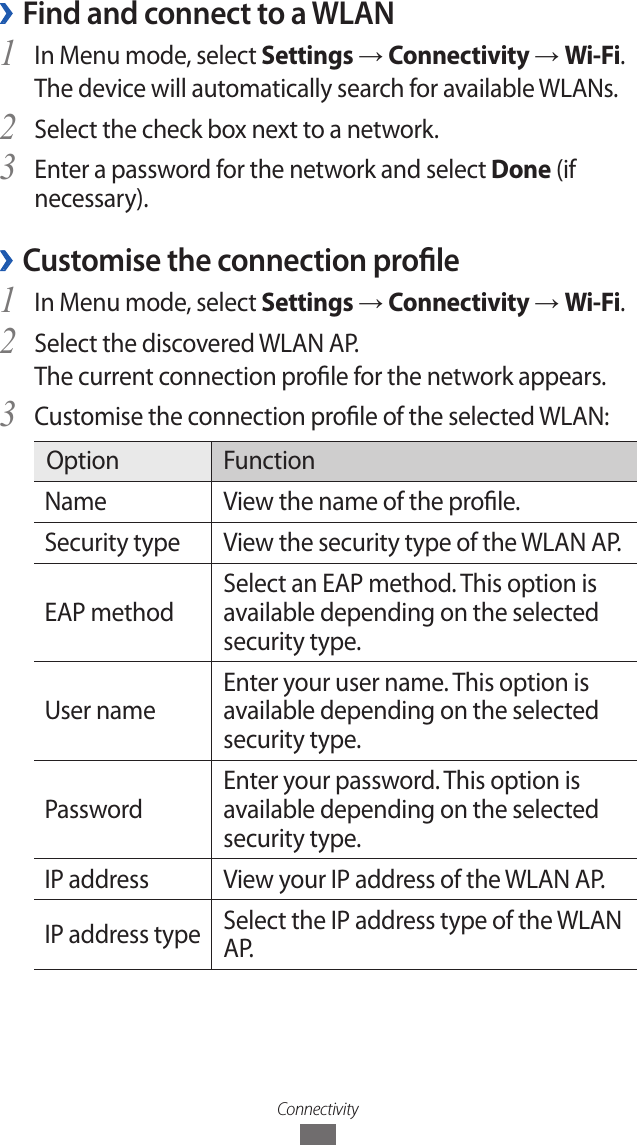 Connectivity &rsaquo;Find and connect to a WLANIn Menu mode, select 1 Settings &rarr; Connectivity &rarr; Wi-Fi. The device will automatically search for available WLANs. Select the check box next to a network.2 Enter a password for the network and select 3 Done (if necessary).Customise the connection prole &rsaquo;In Menu mode, select 1 Settings &rarr; Connectivity &rarr; Wi-Fi.Select the discovered WLAN AP. 2 The current connection prole for the network appears.Customise the connection prole of the selected WLAN:3 Option FunctionName View the name of the prole.Security type View the security type of the WLAN AP.EAP methodSelect an EAP method. This option is available depending on the selected security type.User nameEnter your user name. This option is available depending on the selected security type.PasswordEnter your password. This option is available depending on the selected security type.IP address View your IP address of the WLAN AP.IP address type Select the IP address type of the WLAN A P.