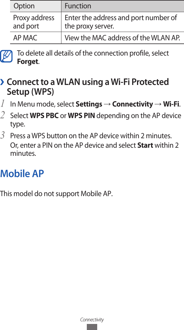 ConnectivityOption FunctionProxy address and portEnter the address and port number of the proxy server.AP MAC View the MAC address of the WLAN AP.To delete all details of the connection prole, select Forget. &rsaquo;Connect to a WLAN using a Wi-Fi Protected Setup (WPS)In Menu mode, select 1 Settings &rarr; Connectivity &rarr; Wi-Fi.Select 2 WPS PBC or WPS PIN depending on the AP device type.Press a WPS button on the AP device within 2 minutes.3 Or, enter a PIN on the AP device and select Start within 2 minutes.Mobile APThis model do not support Mobile AP.