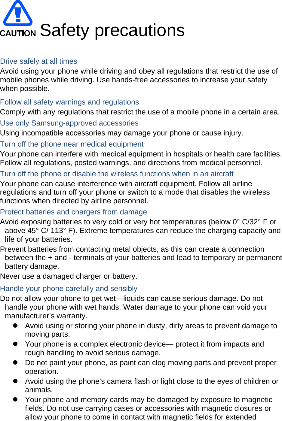  Safety precautions  Drive safely at all times Avoid using your phone while driving and obey all regulations that restrict the use of mobile phones while driving. Use hands-free accessories to increase your safety when possible. Follow all safety warnings and regulations Comply with any regulations that restrict the use of a mobile phone in a certain area. Use only Samsung-approved accessories Using incompatible accessories may damage your phone or cause injury. Turn off the phone near medical equipment Your phone can interfere with medical equipment in hospitals or health care facilities. Follow all regulations, posted warnings, and directions from medical personnel. Turn off the phone or disable the wireless functions when in an aircraft Your phone can cause interference with aircraft equipment. Follow all airline regulations and turn off your phone or switch to a mode that disables the wireless functions when directed by airline personnel. Protect batteries and chargers from damage Avoid exposing batteries to very cold or very hot temperatures (below 0&deg; C/32&deg; F or above 45&deg; C/ 113&deg; F). Extreme temperatures can reduce the charging capacity and life of your batteries. Prevent batteries from contacting metal objects, as this can create a connection between the + and - terminals of your batteries and lead to temporary or permanent battery damage. Never use a damaged charger or battery. Handle your phone carefully and sensibly Do not allow your phone to get wet&mdash;liquids can cause serious damage. Do not handle your phone with wet hands. Water damage to your phone can void your manufacturer&rsquo;s warranty. z  Avoid using or storing your phone in dusty, dirty areas to prevent damage to moving parts. z  Your phone is a complex electronic device&mdash; protect it from impacts and rough handling to avoid serious damage. z  Do not paint your phone, as paint can clog moving parts and prevent proper operation. z  Avoid using the phone&rsquo;s camera flash or light close to the eyes of children or animals. z  Your phone and memory cards may be damaged by exposure to magnetic fields. Do not use carrying cases or accessories with magnetic closures or allow your phone to come in contact with magnetic fields for extended 