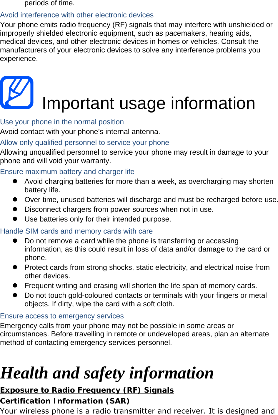periods of time. Avoid interference with other electronic devices Your phone emits radio frequency (RF) signals that may interfere with unshielded or improperly shielded electronic equipment, such as pacemakers, hearing aids, medical devices, and other electronic devices in homes or vehicles. Consult the manufacturers of your electronic devices to solve any interference problems you experience.   Important usage information Use your phone in the normal position Avoid contact with your phone&rsquo;s internal antenna. Allow only qualified personnel to service your phone Allowing unqualified personnel to service your phone may result in damage to your phone and will void your warranty. Ensure maximum battery and charger life z  Avoid charging batteries for more than a week, as overcharging may shorten battery life. z  Over time, unused batteries will discharge and must be recharged before use. z  Disconnect chargers from power sources when not in use. z  Use batteries only for their intended purpose. Handle SIM cards and memory cards with care z  Do not remove a card while the phone is transferring or accessing information, as this could result in loss of data and/or damage to the card or phone. z  Protect cards from strong shocks, static electricity, and electrical noise from other devices. z  Frequent writing and erasing will shorten the life span of memory cards. z  Do not touch gold-coloured contacts or terminals with your fingers or metal objects. If dirty, wipe the card with a soft cloth. Ensure access to emergency services Emergency calls from your phone may not be possible in some areas or circumstances. Before travelling in remote or undeveloped areas, plan an alternate method of contacting emergency services personnel.  Health and safety information Exposure to Radio Frequency (RF) Signals Certification Information (SAR) Your wireless phone is a radio transmitter and receiver. It is designed and 